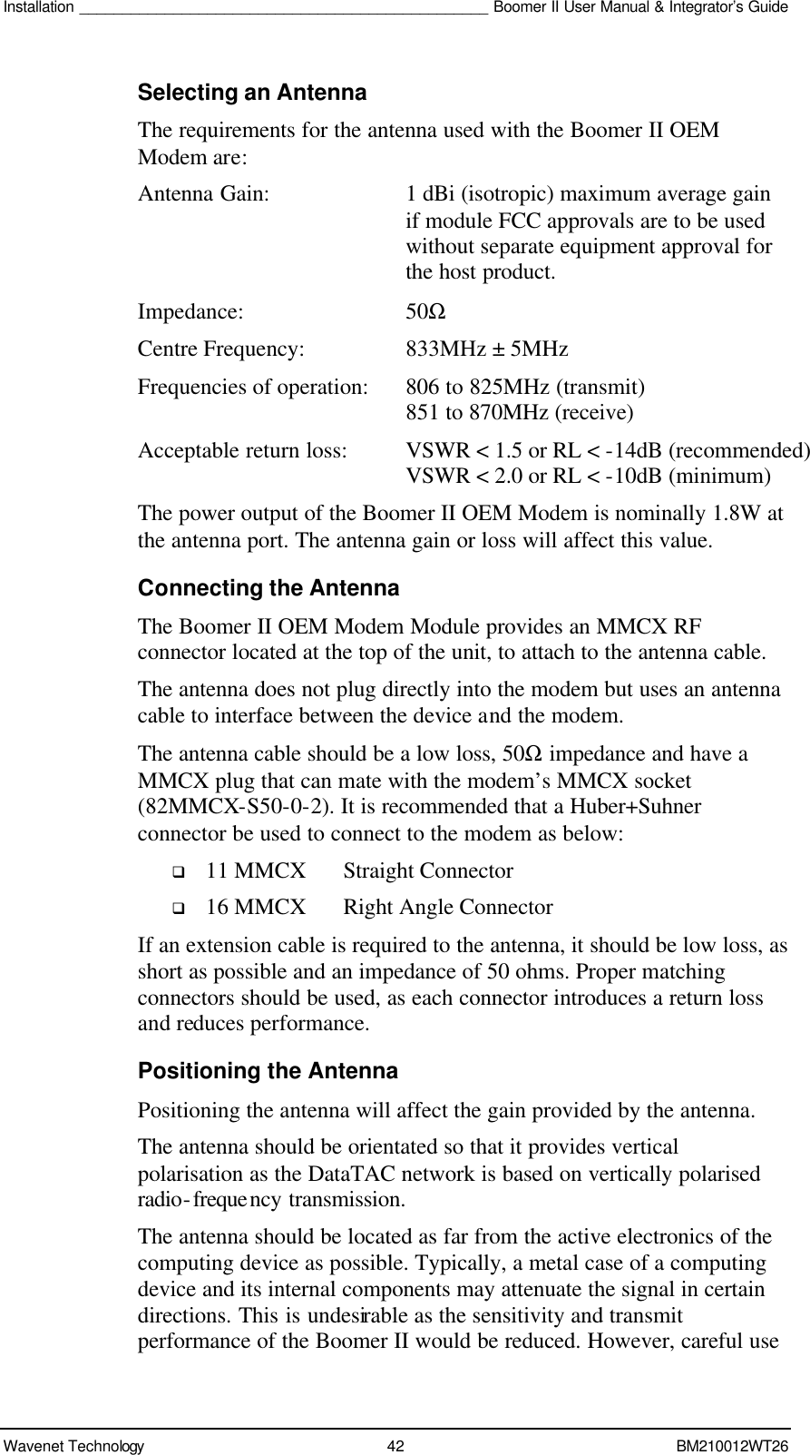 Installation ________________________________________________ Boomer II User Manual &amp; Integrator’s Guide  Wavenet Technology 42 BM210012WT26 Selecting an Antenna The requirements for the antenna used with the Boomer II OEM Modem are: Antenna Gain:  1 dBi (isotropic) maximum average gain if module FCC approvals are to be used without separate equipment approval for the host product. Impedance:  50Ω Centre Frequency: 833MHz ± 5MHz Frequencies of operation: 806 to 825MHz (transmit)    851 to 870MHz (receive) Acceptable return loss: VSWR &lt; 1.5 or RL &lt; -14dB (recommended)    VSWR &lt; 2.0 or RL &lt; -10dB (minimum) The power output of the Boomer II OEM Modem is nominally 1.8W at the antenna port. The antenna gain or loss will affect this value. Connecting the Antenna The Boomer II OEM Modem Module provides an MMCX RF connector located at the top of the unit, to attach to the antenna cable.  The antenna does not plug directly into the modem but uses an antenna cable to interface between the device and the modem. The antenna cable should be a low loss, 50Ω impedance and have a MMCX plug that can mate with the modem’s MMCX socket (82MMCX-S50-0-2). It is recommended that a Huber+Suhner connector be used to connect to the modem as below: q 11 MMCX Straight Connector q 16 MMCX Right Angle Connector If an extension cable is required to the antenna, it should be low loss, as short as possible and an impedance of 50 ohms. Proper matching connectors should be used, as each connector introduces a return loss and reduces performance. Positioning the Antenna Positioning the antenna will affect the gain provided by the antenna. The antenna should be orientated so that it provides vertical polarisation as the DataTAC network is based on vertically polarised radio-frequency transmission. The antenna should be located as far from the active electronics of the computing device as possible. Typically, a metal case of a computing device and its internal components may attenuate the signal in certain directions. This is undesirable as the sensitivity and transmit performance of the Boomer II would be reduced. However, careful use 