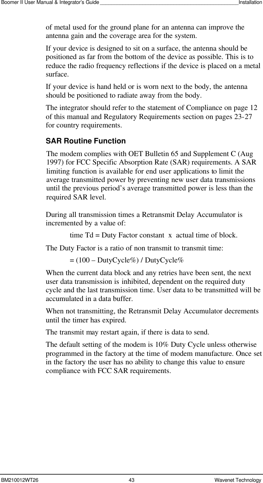 Boomer II User Manual &amp; Integrator’s Guide _________________________________________________Installation  BM210012WT26 43 Wavenet Technology  of metal used for the ground plane for an antenna can improve the antenna gain and the coverage area for the system. If your device is designed to sit on a surface, the antenna should be positioned as far from the bottom of the device as possible. This is to reduce the radio frequency reflections if the device is placed on a metal surface. If your device is hand held or is worn next to the body, the antenna should be positioned to radiate away from the body. The integrator should refer to the statement of Compliance on page 12 of this manual and Regulatory Requirements section on pages 23-27 for country requirements. SAR Routine Function The modem complies with OET Bulletin 65 and Supplement C (Aug 1997) for FCC Specific Absorption Rate (SAR) requirements. A SAR limiting function is available for end user applications to limit the average transmitted power by preventing new user data transmissions until the previous period’s average transmitted power is less than the required SAR level.  During all transmission times a Retransmit Delay Accumulator is incremented by a value of: time Td = Duty Factor constant  x  actual time of block. The Duty Factor is a ratio of non transmit to transmit time:   = (100 – DutyCycle%) / DutyCycle% When the current data block and any retries have been sent, the next user data transmission is inhibited, dependent on the required duty cycle and the last transmission time. User data to be transmitted will be accumulated in a data buffer. When not transmitting, the Retransmit Delay Accumulator decrements until the timer has expired. The transmit may restart again, if there is data to send. The default setting of the modem is 10% Duty Cycle unless otherwise programmed in the factory at the time of modem manufacture. Once set in the factory the user has no ability to change this value to ensure compliance with FCC SAR requirements. 