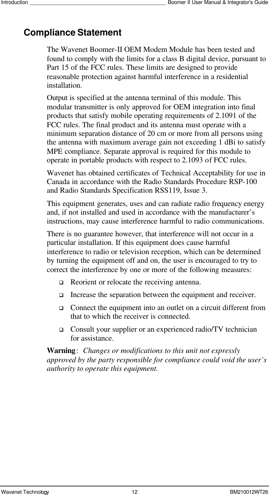 Introduction _______________________________________________ Boomer II User Manual &amp; Integrator’s Guide Wavenet Technology 12 BM210012WT26 Compliance Statement The Wavenet Boomer-II OEM Modem Module has been tested and found to comply with the limits for a class B digital device, pursuant to Part 15 of the FCC rules. These limits are designed to provide reasonable protection against harmful interference in a residential installation.  Output is specified at the antenna terminal of this module. This modular transmitter is only approved for OEM integration into final products that satisfy mobile operating requirements of 2.1091 of the FCC rules. The final product and its antenna must operate with a minimum separation distance of 20 cm or more from all persons using the antenna with maximum average gain not exceeding 1 dBi to satisfy MPE compliance. Separate approval is required for this module to operate in portable products with respect to 2.1093 of FCC rules. Wavenet has obtained certificates of Technical Acceptability for use in Canada in accordance with the Radio Standards Procedure RSP-100 and Radio Standards Specification RSS119, Issue 3. This equipment generates, uses and can radiate radio frequency energy and, if not installed and used in accordance with the manufacturer’s instructions, may cause interference harmful to radio communications. There is no guarantee however, that interference will not occur in a particular installation. If this equipment does cause harmful interference to radio or television reception, which can be determined by turning the equipment off and on, the user is encouraged to try to correct the interference by one or more of the following measures: q Reorient or relocate the receiving antenna. q Increase the separation between the equipment and receiver. q Connect the equipment into an outlet on a circuit different from that to which the receiver is connected. q Consult your supplier or an experienced radio/TV technician for assistance. Warning: Changes or modifications to this unit not expressly approved by the party responsible for compliance could void the user’s authority to operate this equipment. 