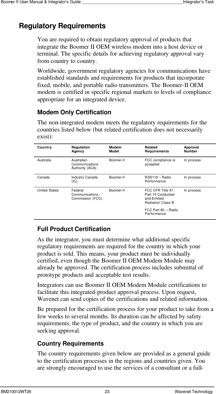 Boomer II User Manual &amp; Integrator’s Guide ____________________________________________Integrator’s Task BM210012WT26 23 Wavenet Technology  Regulatory Requirements You are required to obtain regulatory approval of products that integrate the Boomer II OEM wireless modem into a host device or terminal. The specific details for achieving regulatory approval vary from country to country. Worldwide, government regulatory agencies for communications have established standards and requirements for products that incorporate fixed, mobile, and portable radio transmitters. The Boomer-II OEM modem is certified in specific regional markets to levels of compliance appropriate for an integrated device. Modem Only Certification The non-integrated modem meets the regulatory requirements for the countries listed below (but related certification does not necessarily exist): Country Regulation Agency Modem Model Related Requirements Approval Number Australia Australian Communications Authority (ACA) Boomer-II FCC compliance is accepted In process Canada Industry Canada (IC) Boomer-II RSS119 – Radio Performance In process United States Federal Communications Commission (FCC) Boomer-II FCC CFR Title 47, Part 15 Conducted and Emitted Radiation Class B FCC Part 90  – Radio Performance In process Full Product Certification As the integrator, you must determine what additional specific regulatory requirements are required for the country in which your product is sold. This means, your product must be individually certified, even though the Boomer II OEM Modem Module may already be approved. The certification process includes submittal of prototype products and acceptable test results. Integrators can use Boomer II OEM Modem Module certifications to facilitate this integrated-product approval process. Upon request, Wavenet can send copies of the certifications and related information.  Be prepared for the certification process for your product to take from a few weeks to several months. Its duration can be affected by safety requirements, the type of product, and the country in which you are seeking approval. Country Requirements The country requirements given below are provided as a general guide to the certification processes in the regions and countries given. You are strongly encouraged to use the services of a consultant or a full-