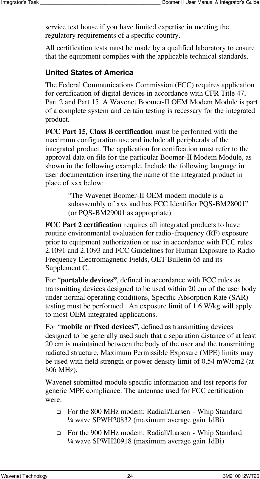 Integrator’s Task ___________________________________________ Boomer II User Manual &amp; Integrator’s Guide Wavenet Technology 24 BM210012WT26 service test house if you have limited expertise in meeting the regulatory requirements of a specific country. All certification tests must be made by a qualified laboratory to ensure that the equipment complies with the applicable technical standards. United States of America The Federal Communications Commission (FCC) requires application for certification of digital devices in accordance with CFR Title 47, Part 2 and Part 15. A Wavenet Boomer-II OEM Modem Module is part of a complete system and certain testing is necessary for the integrated product. FCC Part 15, Class B certification must be performed with the maximum configuration use and include all peripherals of the integrated product. The application for certification must refer to the approval data on file for the particular Boomer-II Modem Module, as shown in the following example. Include the following language in user documentation inserting the name of the integrated product in place of xxx below:  “The Wavenet Boomer-II OEM modem module is a subassembly of xxx and has FCC Identifier PQS-BM28001” (or PQS-BM29001 as appropriate) FCC Part 2 certification requires all integrated products to have routine environmental evaluation for radio-frequency (RF) exposure prior to equipment authorization or use in accordance with FCC rules 2.1091 and 2.1093 and FCC Guidelines for Human Exposure to Radio Frequency Electromagnetic Fields, OET Bulletin 65 and its Supplement C.  For “portable devices”, defined in accordance with FCC rules as transmitting devices designed to be used within 20 cm of the user body under normal operating conditions, Specific Absorption Rate (SAR) testing must be performed.  An exposure limit of 1.6 W/kg will apply to most OEM integrated applications. For “mobile or fixed devices”, defined as transmitting devices designed to be generally used such that a separation distance of at least 20 cm is maintained between the body of the user and the transmitting radiated structure, Maximum Permissible Exposure (MPE) limits may be used with field strength or power density limit of 0.54 mW/cm2 (at 806 MHz).  Wavenet submitted module specific information and test reports for generic MPE compliance. The antennae used for FCC certification were: q For the 800 MHz modem: Radiall/Larsen - Whip Standard ¼ wave SPWH20832 (maximum average gain 1dBi) q For the 900 MHz modem: Radiall/Larsen - Whip Standard ¼ wave SPWH20918 (maximum average gain 1dBi) 