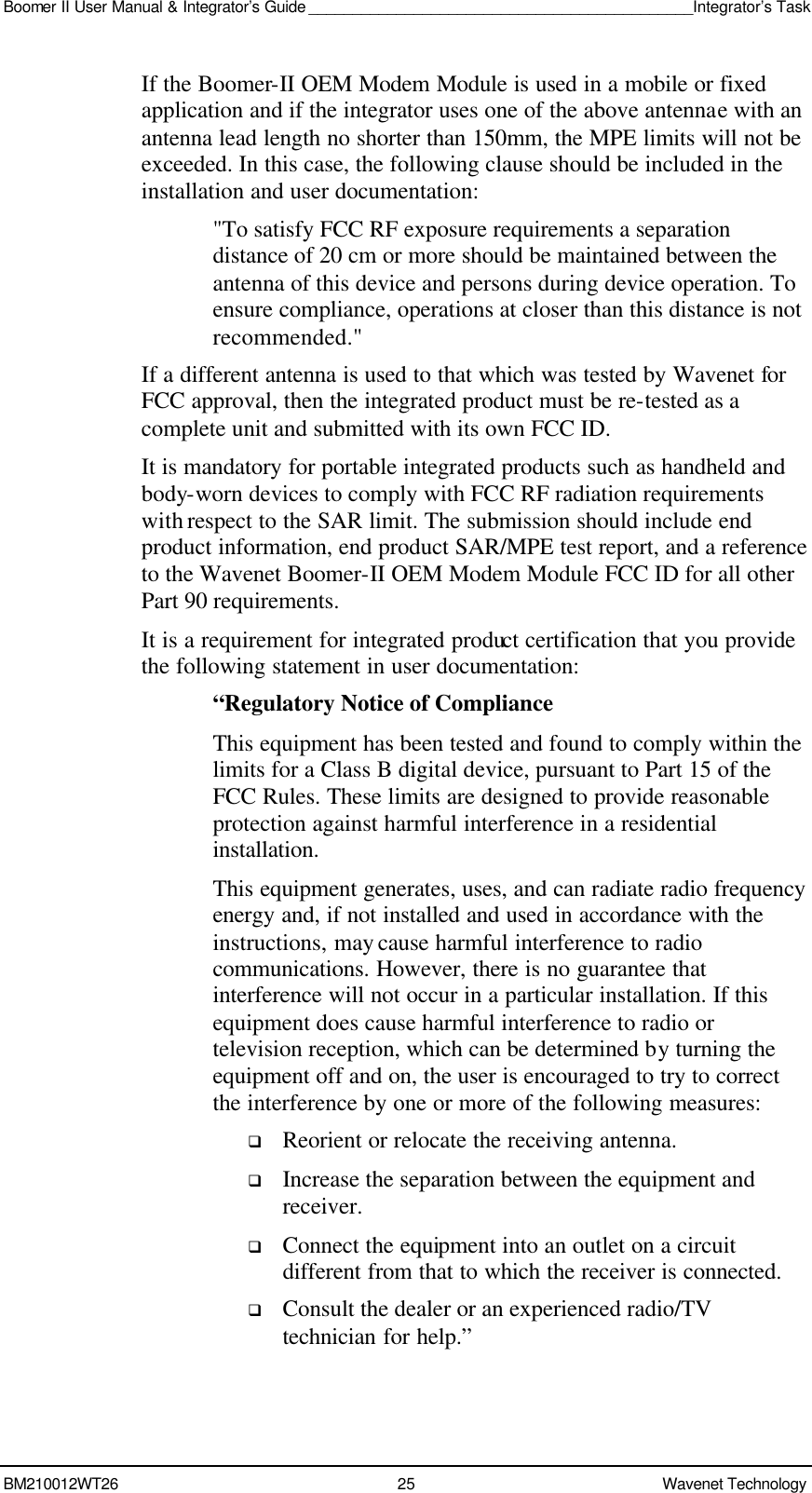 Boomer II User Manual &amp; Integrator’s Guide ____________________________________________Integrator’s Task BM210012WT26 25 Wavenet Technology  If the Boomer-II OEM Modem Module is used in a mobile or fixed application and if the integrator uses one of the above antennae with an antenna lead length no shorter than 150mm, the MPE limits will not be exceeded. In this case, the following clause should be included in the installation and user documentation: &quot;To satisfy FCC RF exposure requirements a separation distance of 20 cm or more should be maintained between the antenna of this device and persons during device operation. To ensure compliance, operations at closer than this distance is not recommended.&quot; If a different antenna is used to that which was tested by Wavenet for FCC approval, then the integrated product must be re-tested as a complete unit and submitted with its own FCC ID.   It is mandatory for portable integrated products such as handheld and body-worn devices to comply with FCC RF radiation requirements with respect to the SAR limit. The submission should include end product information, end product SAR/MPE test report, and a reference to the Wavenet Boomer-II OEM Modem Module FCC ID for all other Part 90 requirements. It is a requirement for integrated product certification that you provide the following statement in user documentation: “Regulatory Notice of Compliance This equipment has been tested and found to comply within the limits for a Class B digital device, pursuant to Part 15 of the FCC Rules. These limits are designed to provide reasonable protection against harmful interference in a residential installation. This equipment generates, uses, and can radiate radio frequency energy and, if not installed and used in accordance with the instructions, may cause harmful interference to radio communications. However, there is no guarantee that interference will not occur in a particular installation. If this equipment does cause harmful interference to radio or television reception, which can be determined by turning the equipment off and on, the user is encouraged to try to correct the interference by one or more of the following measures: q Reorient or relocate the receiving antenna. q Increase the separation between the equipment and receiver. q Connect the equipment into an outlet on a circuit different from that to which the receiver is connected. q Consult the dealer or an experienced radio/TV technician for help.” 