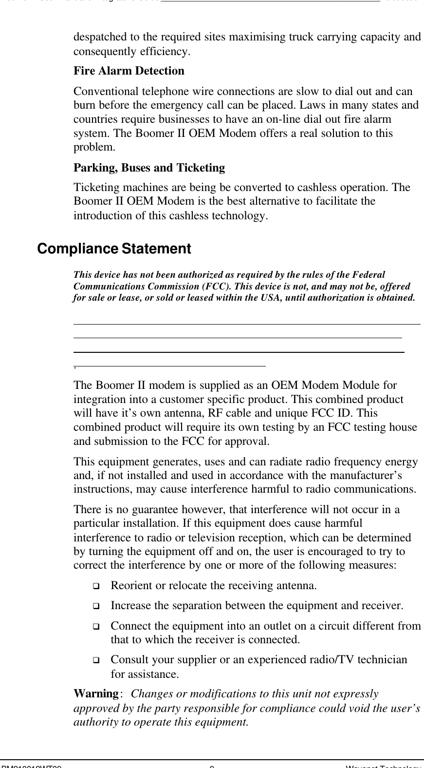 Boomer II User Manual &amp; Integrator’s Guide________________________________________________IntroductionBM210012WT09 9Wavenet Technologydespatched to the required sites maximising truck carrying capacity andconsequently efficiency.Fire Alarm DetectionConventional telephone wire connections are slow to dial out and canburn before the emergency call can be placed. Laws in many states andcountries require businesses to have an on-line dial out fire alarmsystem. The Boomer II OEM Modem offers a real solution to thisproblem.Parking, Buses and TicketingTicketing machines are being be converted to cashless operation. TheBoomer II OEM Modem is the best alternative to facilitate theintroduction of this cashless technology.Compliance StatementThis device has not been authorized as required by the rules of the FederalCommunications Commission (FCC). This device is not, and may not be, offeredfor sale or lease, or sold or leased within the USA, until authorization is obtained..The Boomer II modem is supplied as an OEM Modem Module forintegration into a customer specific product. This combined productwill have it’s own antenna, RF cable and unique FCC ID. Thiscombined product will require its own testing by an FCC testing houseand submission to the FCC for approval.This equipment generates, uses and can radiate radio frequency energyand, if not installed and used in accordance with the manufacturer’sinstructions, may cause interference harmful to radio communications.There is no guarantee however, that interference will not occur in aparticular installation. If this equipment does cause harmfulinterference to radio or television reception, which can be determinedby turning the equipment off and on, the user is encouraged to try tocorrect the interference by one or more of the following measures:q Reorient or relocate the receiving antenna.q Increase the separation between the equipment and receiver.q Connect the equipment into an outlet on a circuit different fromthat to which the receiver is connected.q Consult your supplier or an experienced radio/TV technicianfor assistance.Warning:Changes or modifications to this unit not expresslyapproved by the party responsible for compliance could void the user’sauthority to operate this equipment.