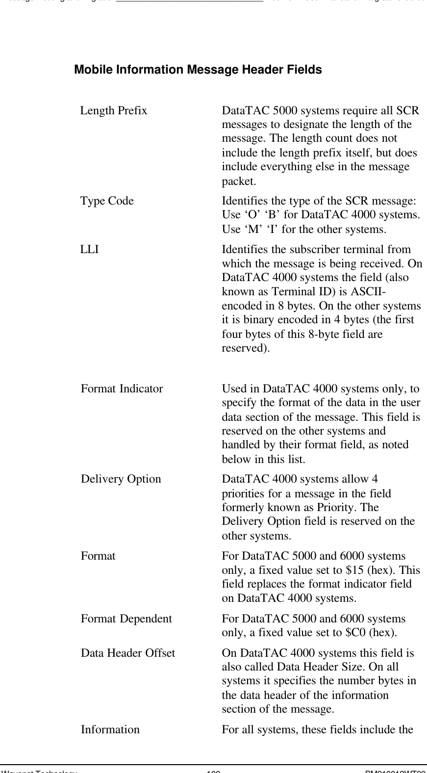 Message Routing and Migration________________________________Boomer II User Manual &amp; Integrator’s GuideWavenet Technology 100 BM210012WT09Mobile Information Message Header FieldsLength Prefix DataTAC 5000 systems require all SCRmessages to designate the length of themessage. The length count does notinclude the length prefix itself, but doesinclude everything else in the messagepacket.Type Code Identifies the type of the SCR message:Use ‘O’ ‘B’ for DataTAC 4000 systems.Use ‘M’ ‘I’ for the other systems.LLI Identifies the subscriber terminal fromwhich the message is being received. OnDataTAC 4000 systems the field (alsoknown as Terminal ID) is ASCII-encoded in 8 bytes. On the other systemsit is binary encoded in 4 bytes (the firstfour bytes of this 8-byte field arereserved).Format Indicator Used in DataTAC 4000 systems only, tospecify the format of the data in the userdata section of the message. This field isreserved on the other systems andhandled by their format field, as notedbelow in this list.Delivery Option DataTAC 4000 systems allow 4priorities for a message in the fieldformerly known as Priority. TheDelivery Option field is reserved on theother systems.Format For DataTAC 5000 and 6000 systemsonly, a fixed value set to $15 (hex). Thisfield replaces the format indicator fieldon DataTAC 4000 systems.Format Dependent For DataTAC 5000 and 6000 systemsonly, a fixed value set to $C0 (hex).Data Header Offset On DataTAC 4000 systems this field isalso called Data Header Size. On allsystems it specifies the number bytes inthe data header of the informationsection of the message.Information For all systems, these fields include the