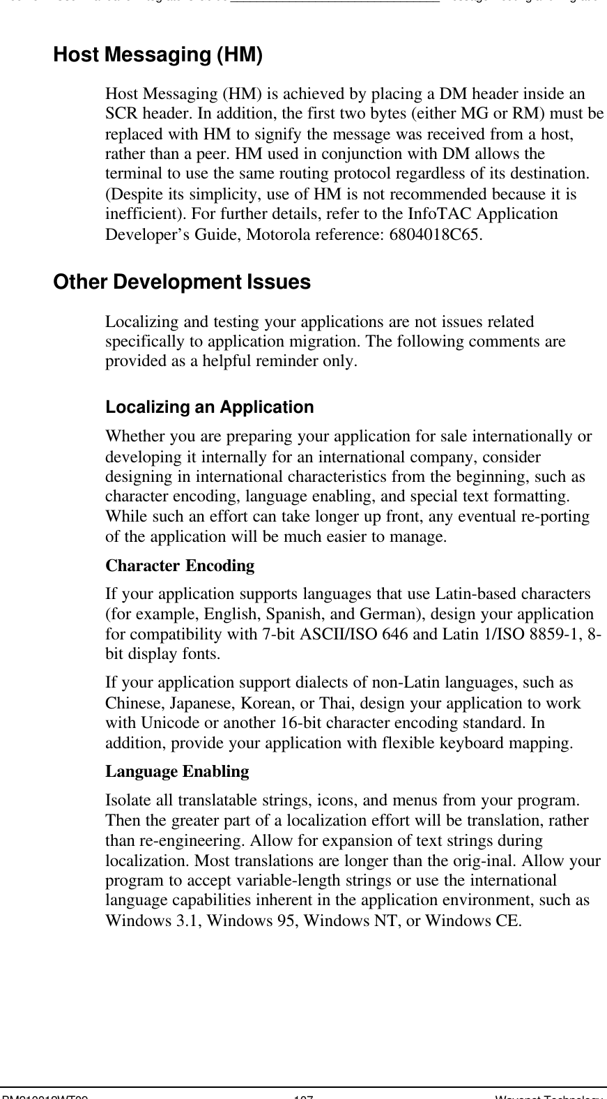 Boomer II User Manual &amp; Integrator’s Guide________________________________Message Routing and MigrationBM210012WT09 107 Wavenet TechnologyHost Messaging (HM)Host Messaging (HM) is achieved by placing a DM header inside anSCR header. In addition, the first two bytes (either MG or RM) must bereplaced with HM to signify the message was received from a host,rather than a peer. HM used in conjunction with DM allows theterminal to use the same routing protocol regardless of its destination.(Despite its simplicity, use of HM is not recommended because it isinefficient). For further details, refer to the InfoTAC ApplicationDeveloper’s Guide, Motorola reference: 6804018C65.Other Development IssuesLocalizing and testing your applications are not issues relatedspecifically to application migration. The following comments areprovided as a helpful reminder only.Localizing an ApplicationWhether you are preparing your application for sale internationally ordeveloping it internally for an international company, considerdesigning in international characteristics from the beginning, such ascharacter encoding, language enabling, and special text formatting.While such an effort can take longer up front, any eventual re-portingof the application will be much easier to manage.Character EncodingIf your application supports languages that use Latin-based characters(for example, English, Spanish, and German), design your applicationfor compatibility with 7-bit ASCII/ISO 646 and Latin 1/ISO 8859-1, 8-bit display fonts.If your application support dialects of non-Latin languages, such asChinese, Japanese, Korean, or Thai, design your application to workwith Unicode or another 16-bit character encoding standard. Inaddition, provide your application with flexible keyboard mapping.Language EnablingIsolate all translatable strings, icons, and menus from your program.Then the greater part of a localization effort will be translation, ratherthan re-engineering. Allow for expansion of text strings duringlocalization. Most translations are longer than the orig-inal. Allow yourprogram to accept variable-length strings or use the internationallanguage capabilities inherent in the application environment, such asWindows 3.1, Windows 95, Windows NT, or Windows CE.