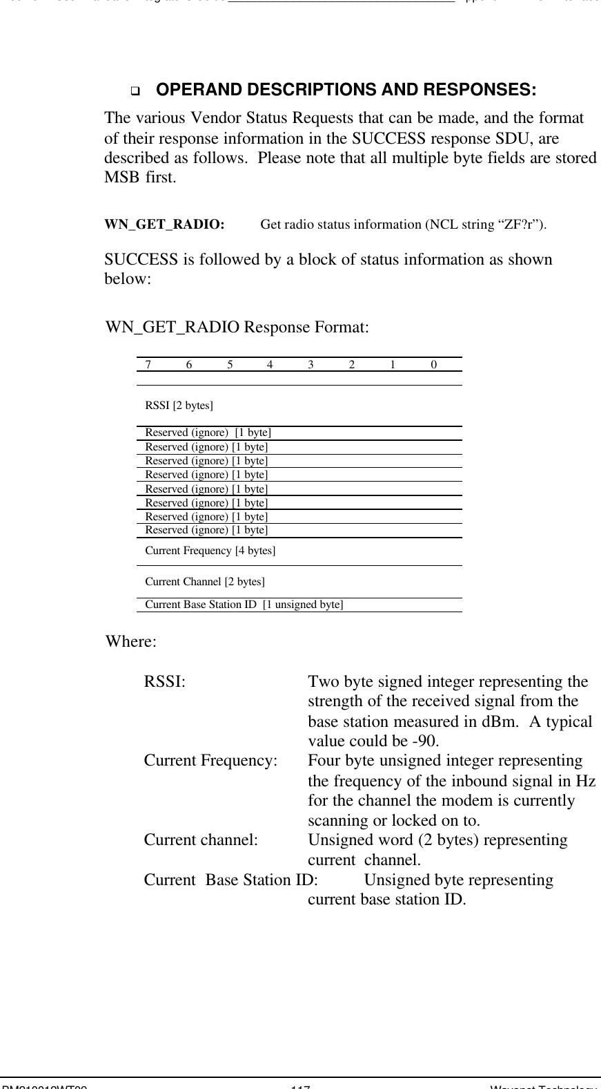 Boomer II User Manual &amp; Integrator’s Guide___________________________________Appendix A - NCL InterfaceBM210012WT09 117 Wavenet Technologyq OPERAND DESCRIPTIONS AND RESPONSES:The various Vendor Status Requests that can be made, and the formatof their response information in the SUCCESS response SDU, aredescribed as follows.  Please note that all multiple byte fields are storedMSB first.WN_GET_RADIO: Get radio status information (NCL string “ZF?r”).SUCCESS is followed by a block of status information as shownbelow:WN_GET_RADIO Response Format:76543210RSSI [2 bytes]Reserved (ignore)  [1 byte]Reserved (ignore) [1 byte]Reserved (ignore) [1 byte]Reserved (ignore) [1 byte]Reserved (ignore) [1 byte]Reserved (ignore) [1 byte]Reserved (ignore) [1 byte]Reserved (ignore) [1 byte]Current Frequency [4 bytes]Current Channel [2 bytes]Current Base Station ID  [1 unsigned byte]Where:RSSI: Two byte signed integer representing thestrength of the received signal from thebase station measured in dBm.  A typicalvalue could be -90.Current Frequency:  Four byte unsigned integer representingthe frequency of the inbound signal in Hzfor the channel the modem is currentlyscanning or locked on to.Current channel: Unsigned word (2 bytes) representingcurrent  channel.Current  Base Station ID:  Unsigned byte representingcurrent base station ID.