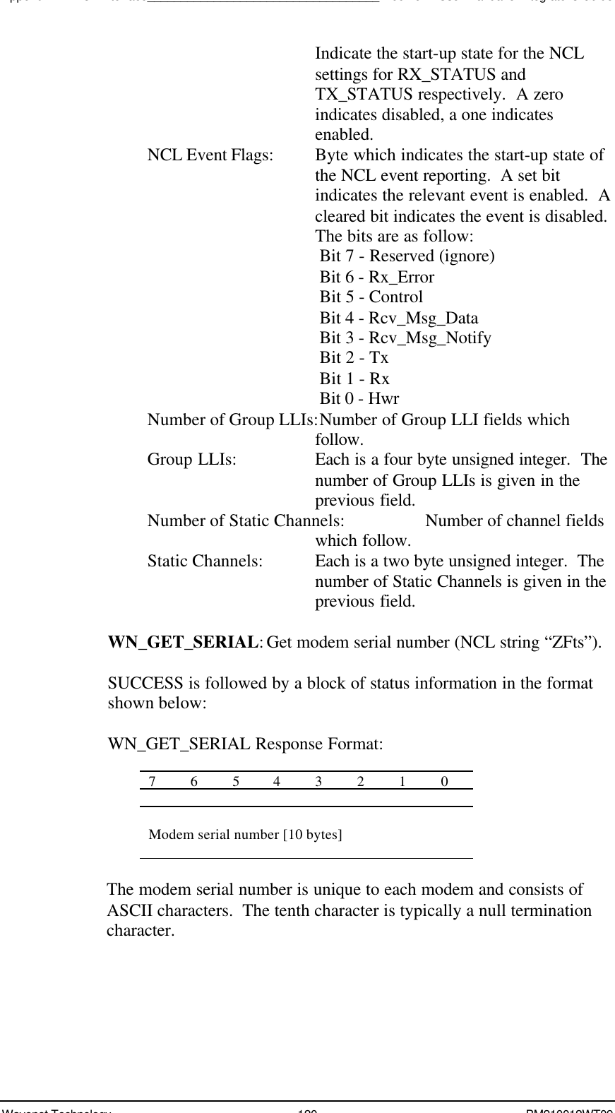 Appendix A - NCL Interface___________________________________Boomer II User Manual &amp; Integrator’s GuideWavenet Technology 120 BM210012WT09Indicate the start-up state for the NCLsettings for RX_STATUS andTX_STATUS respectively.  A zeroindicates disabled, a one indicatesenabled.NCL Event Flags:  Byte which indicates the start-up state ofthe NCL event reporting.  A set bitindicates the relevant event is enabled.  Acleared bit indicates the event is disabled.The bits are as follow:Bit 7 - Reserved (ignore)Bit 6 - Rx_ErrorBit 5 - ControlBit 4 - Rcv_Msg_DataBit 3 - Rcv_Msg_NotifyBit 2 - TxBit 1 - RxBit 0 - HwrNumber of Group LLIs:Number of Group LLI fields whichfollow.Group LLIs: Each is a four byte unsigned integer.  Thenumber of Group LLIs is given in theprevious field.Number of Static Channels: Number of channel fieldswhich follow.Static Channels: Each is a two byte unsigned integer.  Thenumber of Static Channels is given in theprevious field.WN_GET_SERIAL:Get modem serial number (NCL string “ZFts”).SUCCESS is followed by a block of status information in the formatshown below:WN_GET_SERIAL Response Format:76543210Modem serial number [10 bytes]The modem serial number is unique to each modem and consists ofASCII characters.  The tenth character is typically a null terminationcharacter.