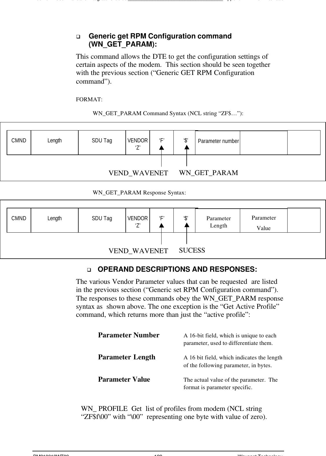 Boomer II User Manual &amp; Integrator’s Guide___________________________________Appendix A - NCL InterfaceBM210012WT09 123 Wavenet Technologyq Generic get RPM Configuration command(WN_GET_PARAM):This command allows the DTE to get the configuration settings ofcertain aspects of the modem.  This section should be seen togetherwith the previous section (“Generic GET RPM Configurationcommand”).FORMAT:WN_GET_PARAM Command Syntax (NCL string “ZF$…”):WN_GET_PARAM Response Syntax:q OPERAND DESCRIPTIONS AND RESPONSES:The various Vendor Parameter values that can be requested  are listedin the previous section (“Generic set RPM Configuration command”).The responses to these commands obey the WN_GET_PARM responsesyntax as  shown above. The one exception is the “Get Active Profile”command, which returns more than just the “active profile”:Parameter Number A 16-bit field, which is unique to eachparameter, used to differentiate them.Parameter Length A 16 bit field, which indicates the lengthof the following parameter, in bytes.Parameter Value The actual value of the parameter.  Theformat is parameter specific.WN_ PROFILE  Get  list of profiles from modem (NCL string“ZF$f\00” with “\00”  representing one byte with value of zero).CMND Length SDU Tag VENDOR‘Z’ ‘F’ ‘$’WN_GET_PARAMVEND_WAVENETParameter numberCMND Length SDU Tag VENDOR‘Z’ ‘F’ ‘$’SUCESSVEND_WAVENETParameterLengthParameterValue