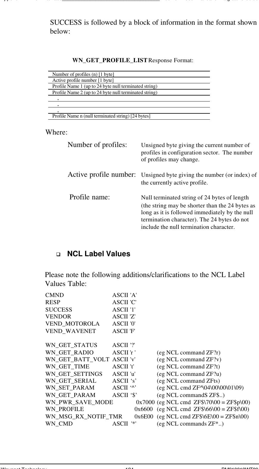 Appendix A - NCL Interface___________________________________Boomer II User Manual &amp; Integrator’s GuideWavenet Technology 124 BM210012WT09SUCCESS is followed by a block of information in the format shownbelow:WN_GET_PROFILE_LIST Response Format:Number of profiles (n) [1 byte]Active profile number [1 byte]Profile Name 1 (up to 24 byte null terminated string)Profile Name 2 (up to 24 byte null terminated string)    .    .    .Profile Name n (null terminated string) [24 bytes]Where:Number of profiles: Unsigned byte giving the current number ofprofiles in configuration sector.  The numberof profiles may change.Active profile number: Unsigned byte giving the number (or index) ofthe currently active profile.Profile name: Null terminated string of 24 bytes of length(the string may be shorter than the 24 bytes aslong as it is followed immediately by the nulltermination character). The 24 bytes do notinclude the null termination character.q NCL Label ValuesPlease note the following additions/clarifications to the NCL LabelValues Table:CMND ASCII &apos;A&apos;RESP ASCII &apos;C&apos;SUCCESS ASCII &apos;1&apos;VENDOR ASCII &apos;Z&apos;VEND_MOTOROLA ASCII &apos;0&apos;VEND_WAVENET ASCII &apos;F&apos;WN_GET_STATUS ASCII &apos;?&apos;WN_GET_RADIO ASCII &apos;r &apos;(eg NCL command ZF?r)WN_GET_BATT_VOLT ASCII &apos;v&apos; (eg NCL command ZF?v)WN_GET_TIME ASCII &apos;t&apos; (eg NCL command ZF?t)WN_GET_SETTINGS ASCII &apos;u&apos; (eg NCL command ZF?u)WN_GET_SERIAL ASCII ‘s’ (eg NCL command ZFts)WN_SET_PARAM ASCII ‘^’ (eg NCL cmd ZF^\04\00\00\01\09)WN_GET_PARAM ASCII ‘$’ (eg NCL commandS ZF$..)WN_PWR_SAVE_MODE  0x7000 (eg NCL cmd  ZF$\70\00 = ZF$p\00)WN_PROFILE 0x6600  (eg NCL cmd  ZF$\66\00 = ZF$f\00)WN_MSG_RX_NOTIF_TMR 0x6E00 (eg NCL cmd ZF$\6E\00 = ZF$n\00)WN_CMD          ASCII  &apos;*&apos;  (eg NCL commands ZF*..)