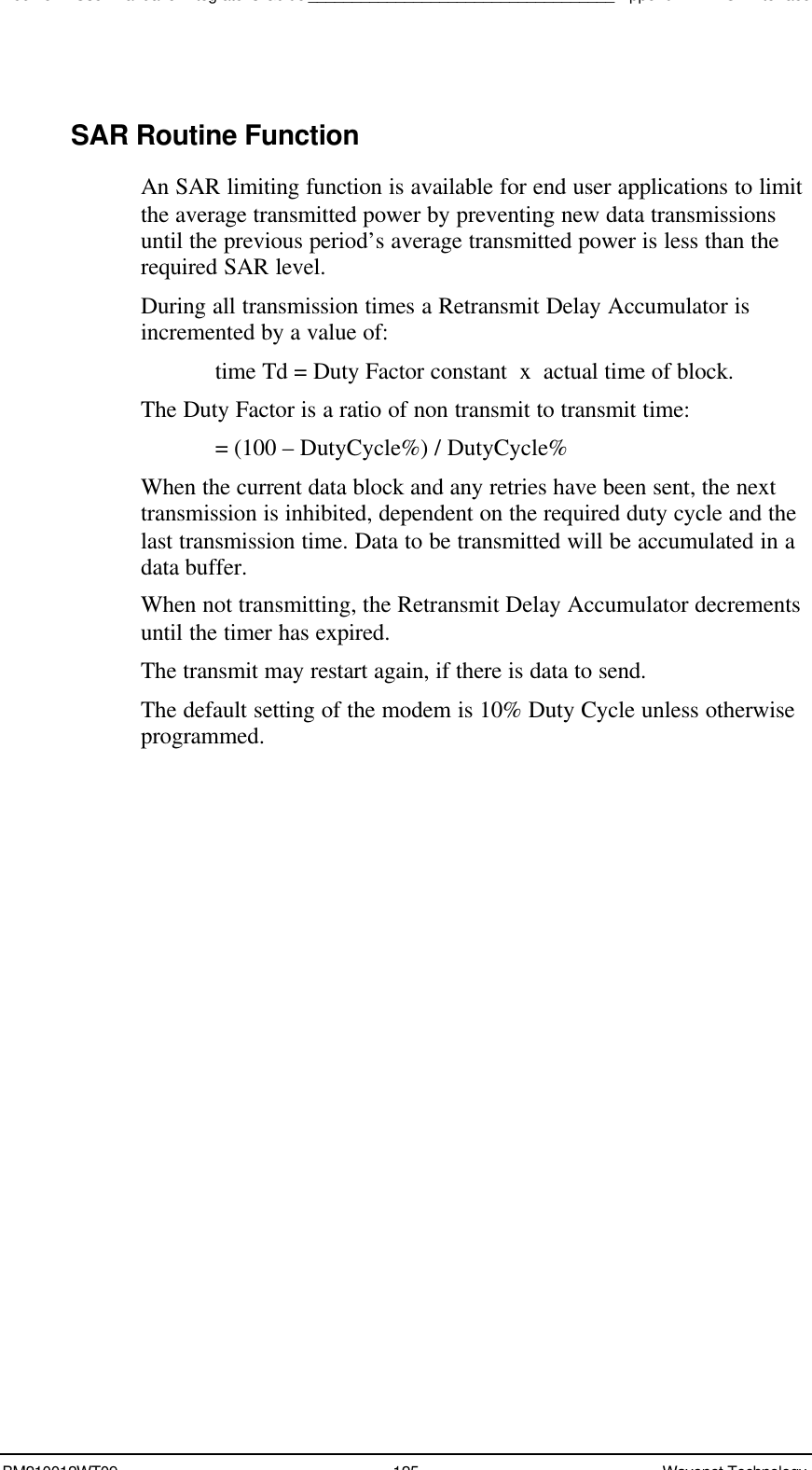 Boomer II User Manual &amp; Integrator’s Guide___________________________________Appendix A - NCL InterfaceBM210012WT09 125 Wavenet TechnologySAR Routine FunctionAn SAR limiting function is available for end user applications to limitthe average transmitted power by preventing new data transmissionsuntil the previous period’s average transmitted power is less than therequired SAR level.During all transmission times a Retransmit Delay Accumulator isincremented by a value of:time Td = Duty Factor constant  x  actual time of block.The Duty Factor is a ratio of non transmit to transmit time: = (100 – DutyCycle%) / DutyCycle%When the current data block and any retries have been sent, the nexttransmission is inhibited, dependent on the required duty cycle and thelast transmission time. Data to be transmitted will be accumulated in adata buffer.When not transmitting, the Retransmit Delay Accumulator decrementsuntil the timer has expired.The transmit may restart again, if there is data to send.The default setting of the modem is 10% Duty Cycle unless otherwiseprogrammed.