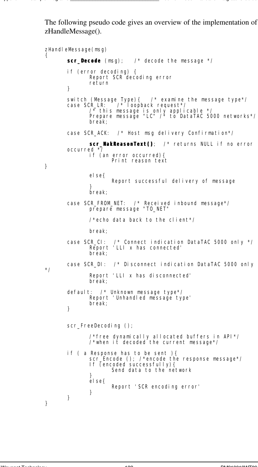 Appendix B - Sample Programs________________________________Boomer II User Manual &amp; Integrator’s GuideWavenet Technology 132 BM210012WT09The following pseudo code gives an overview of the implementation ofzHandleMessage().zHandleMessage(msg){scr_Decode scr_Decode (msg);   /* decode the message */if (error decoding) {Report SCR decoding errorreturn}switch (Message Type){   /* examine the message type*/case SCR_LR:   /* loopback request*//* this message is only applicable */Prepare message &quot;LC&quot; /* to DataTAC 5000 networks*/break;case SCR_ACK:  /* Host msg delivery Confirmation*/scr_NakReasonText()scr_NakReasonText();  /* returns NULL if no erroroccurred */if (an error occurred){Print reason text}else{ Report successful delivery of message}break;case SCR_FROM_NET:  /* Received inbound message*/prepare message &quot;TO_NET&quot;/*echo data back to the client*/break;case SCR_CI:  /* Connect indication DataTAC 5000 only */Report &apos;LLI x has connected&apos;break;case SCR_DI:  /* Disconnect indication DataTAC 5000 only*/ Report &apos;LLI x has disconnected&apos;break;default:  /* Unknown message type*/Report &apos;Unhandled message type&apos;break;}scr_FreeDecoding ();/*free dynamically allocated buffers in API*//*when it decoded the current message*/if ( a Response has to be sent ){scr_Encode (); /*encode the response message*/If (encoded successfully){Send data to the network}else{ Report &apos;SCR encoding error&apos;}}}