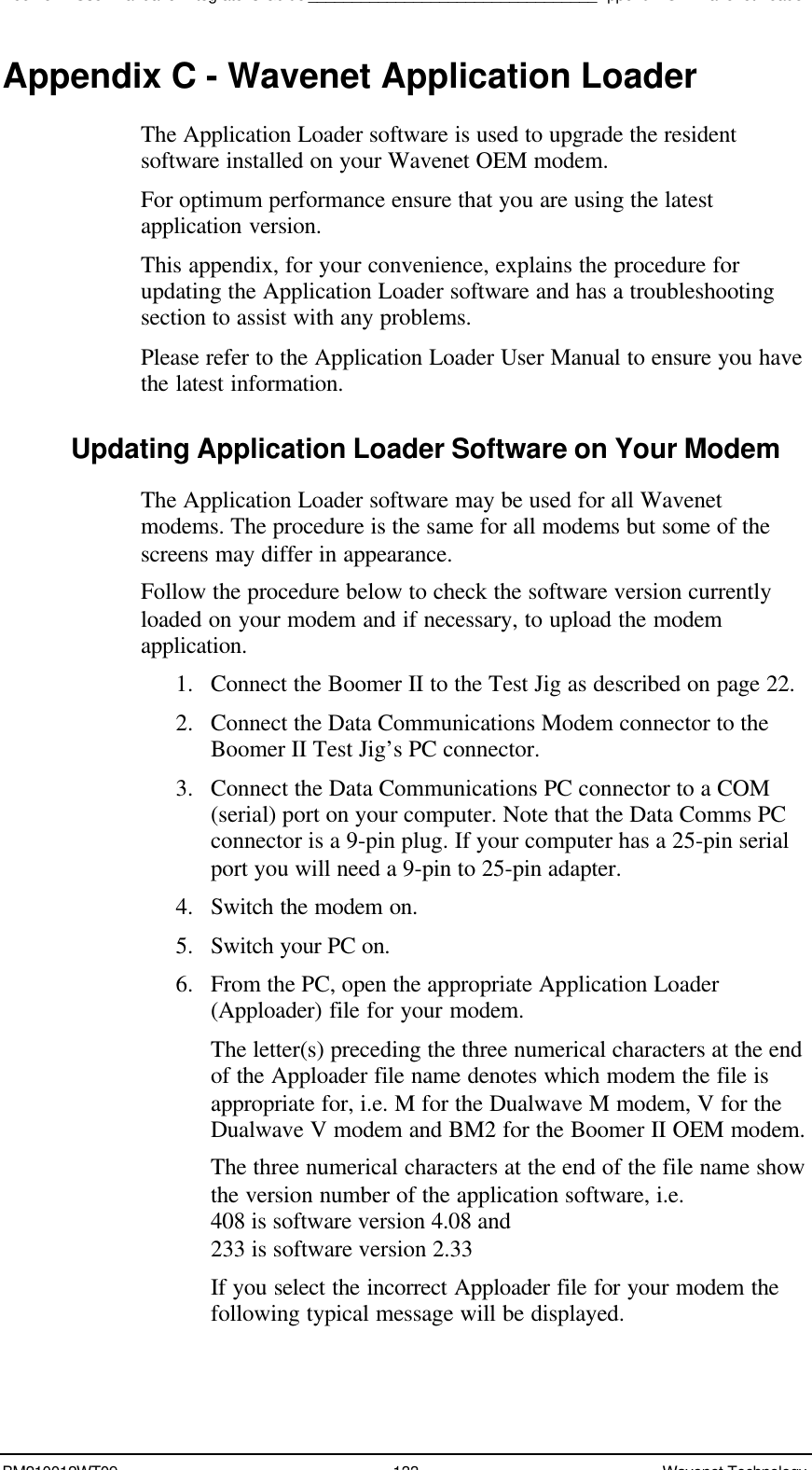 Boomer II User Manual &amp; Integrator’s Guide_________________________________Appendix C – Wavenet LoaderBM210012WT09 133 Wavenet TechnologyAppendix C - Wavenet Application LoaderThe Application Loader software is used to upgrade the residentsoftware installed on your Wavenet OEM modem.For optimum performance ensure that you are using the latestapplication version.This appendix, for your convenience, explains the procedure forupdating the Application Loader software and has a troubleshootingsection to assist with any problems.Please refer to the Application Loader User Manual to ensure you havethe latest information.Updating Application Loader Software on Your ModemThe Application Loader software may be used for all Wavenetmodems. The procedure is the same for all modems but some of thescreens may differ in appearance.Follow the procedure below to check the software version currentlyloaded on your modem and if necessary, to upload the modemapplication.1. Connect the Boomer II to the Test Jig as described on page 22.2. Connect the Data Communications Modem connector to theBoomer II Test Jig’s PC connector.3. Connect the Data Communications PC connector to a COM(serial) port on your computer. Note that the Data Comms PCconnector is a 9-pin plug. If your computer has a 25-pin serialport you will need a 9-pin to 25-pin adapter.4. Switch the modem on.5. Switch your PC on.6. From the PC, open the appropriate Application Loader(Apploader) file for your modem.The letter(s) preceding the three numerical characters at the endof the Apploader file name denotes which modem the file isappropriate for, i.e. M for the Dualwave M modem, V for theDualwave V modem and BM2 for the Boomer II OEM modem.The three numerical characters at the end of the file name showthe version number of the application software, i.e.408 is software version 4.08 and233 is software version 2.33If you select the incorrect Apploader file for your modem thefollowing typical message will be displayed.