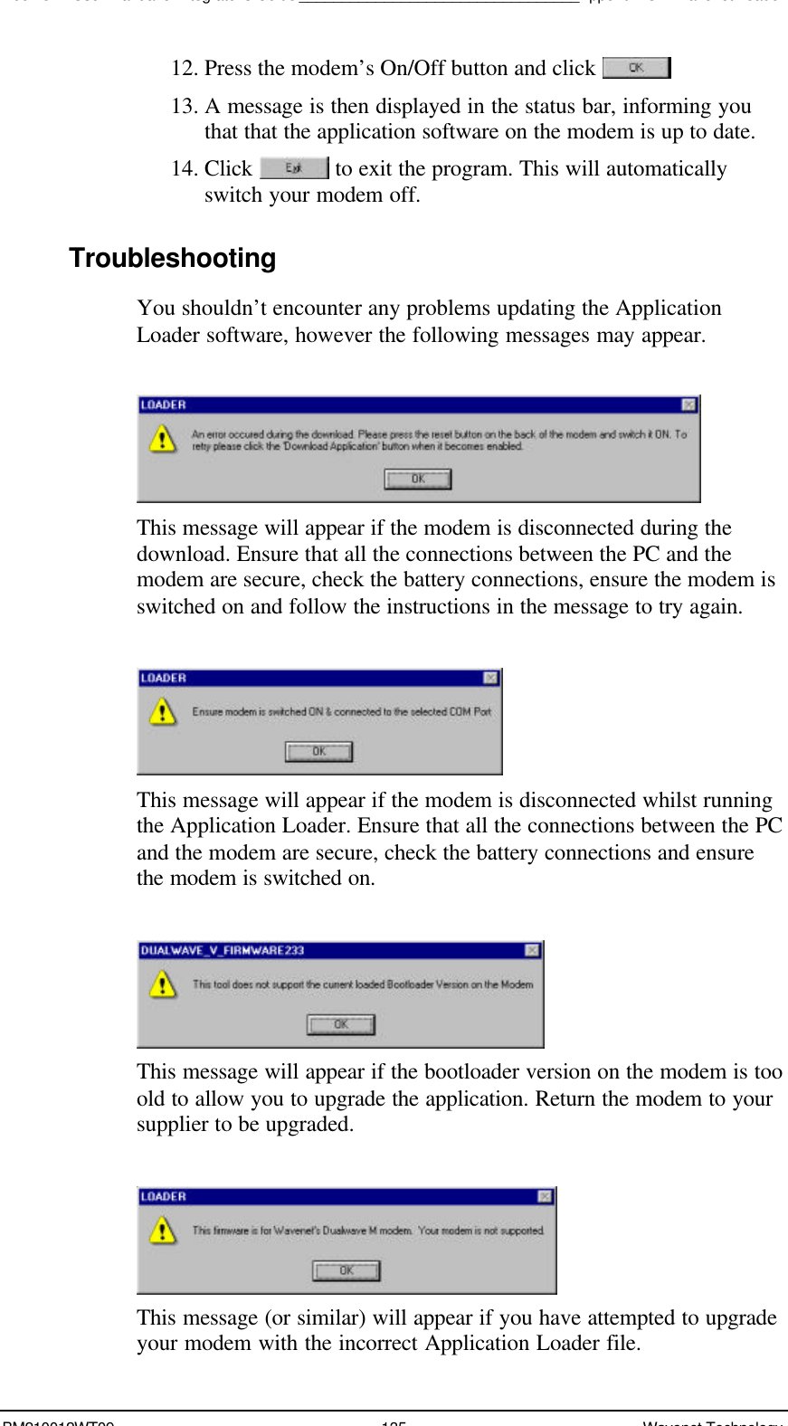 Boomer II User Manual &amp; Integrator’s Guide_________________________________Appendix C – Wavenet LoaderBM210012WT09 135 Wavenet Technology12. Press the modem’s On/Off button and click 13. A message is then displayed in the status bar, informing youthat that the application software on the modem is up to date.14. Click   to exit the program. This will automaticallyswitch your modem off.TroubleshootingYou shouldn’t encounter any problems updating the ApplicationLoader software, however the following messages may appear.This message will appear if the modem is disconnected during thedownload. Ensure that all the connections between the PC and themodem are secure, check the battery connections, ensure the modem isswitched on and follow the instructions in the message to try again.This message will appear if the modem is disconnected whilst runningthe Application Loader. Ensure that all the connections between the PCand the modem are secure, check the battery connections and ensurethe modem is switched on.This message will appear if the bootloader version on the modem is tooold to allow you to upgrade the application. Return the modem to yoursupplier to be upgraded.This message (or similar) will appear if you have attempted to upgradeyour modem with the incorrect Application Loader file.