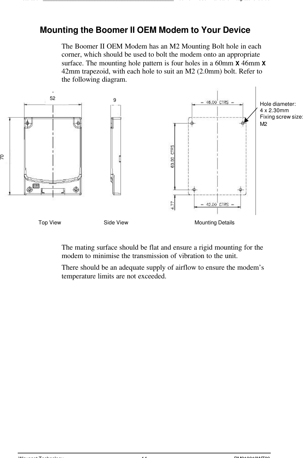 Installation________________________________________________Boomer II User Manual &amp; Integrator’s GuideWavenet Technology 14 BM210012WT09Mounting the Boomer II OEM Modem to Your DeviceThe Boomer II OEM Modem has an M2 Mounting Bolt hole in eachcorner, which should be used to bolt the modem onto an appropriatesurface. The mounting hole pattern is four holes in a 60mm X 46mm X42mm trapezoid, with each hole to suit an M2 (2.0mm) bolt. Refer tothe following diagram.  The mating surface should be flat and ensure a rigid mounting for themodem to minimise the transmission of vibration to the unit.There should be an adequate supply of airflow to ensure the modem’stemperature limits are not exceeded.Top ViewSide ViewMounting DetailsHole diameter:4 x 2.30mmFixing screw size:M270529