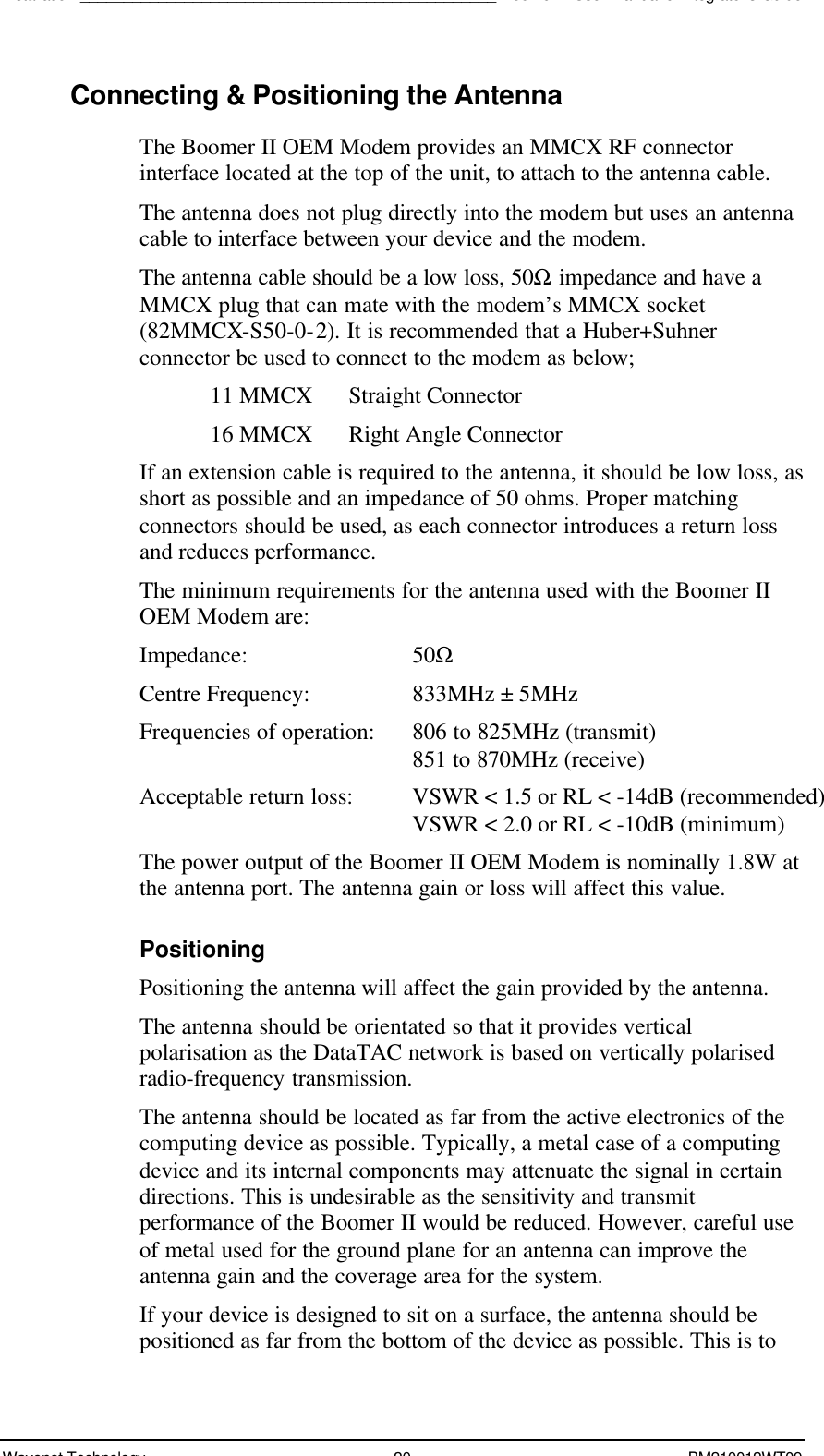 Installation________________________________________________Boomer II User Manual &amp; Integrator’s GuideWavenet Technology 20 BM210012WT09Connecting &amp; Positioning the AntennaThe Boomer II OEM Modem provides an MMCX RF connectorinterface located at the top of the unit, to attach to the antenna cable.The antenna does not plug directly into the modem but uses an antennacable to interface between your device and the modem.The antenna cable should be a low loss, 50Ω impedance and have aMMCX plug that can mate with the modem’s MMCX socket(82MMCX-S50-0-2). It is recommended that a Huber+Suhnerconnector be used to connect to the modem as below;11 MMCX Straight Connector16 MMCX Right Angle ConnectorIf an extension cable is required to the antenna, it should be low loss, asshort as possible and an impedance of 50 ohms. Proper matchingconnectors should be used, as each connector introduces a return lossand reduces performance.The minimum requirements for the antenna used with the Boomer IIOEM Modem are:Impedance: 50ΩCentre Frequency: 833MHz ± 5MHzFrequencies of operation: 806 to 825MHz (transmit) 851 to 870MHz (receive)Acceptable return loss: VSWR &lt; 1.5 or RL &lt; -14dB (recommended) VSWR &lt; 2.0 or RL &lt; -10dB (minimum)The power output of the Boomer II OEM Modem is nominally 1.8W atthe antenna port. The antenna gain or loss will affect this value.PositioningPositioning the antenna will affect the gain provided by the antenna.The antenna should be orientated so that it provides verticalpolarisation as the DataTAC network is based on vertically polarisedradio-frequency transmission.The antenna should be located as far from the active electronics of thecomputing device as possible. Typically, a metal case of a computingdevice and its internal components may attenuate the signal in certaindirections. This is undesirable as the sensitivity and transmitperformance of the Boomer II would be reduced. However, careful useof metal used for the ground plane for an antenna can improve theantenna gain and the coverage area for the system.If your device is designed to sit on a surface, the antenna should bepositioned as far from the bottom of the device as possible. This is to