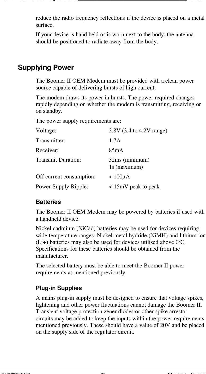 Boomer II User Manual &amp; Integrator’s Guide_________________________________________________InstallationBM210012WT09 21 Wavenet Technologyreduce the radio frequency reflections if the device is placed on a metalsurface.If your device is hand held or is worn next to the body, the antennashould be positioned to radiate away from the body.Supplying PowerThe Boomer II OEM Modem must be provided with a clean powersource capable of delivering bursts of high current.The modem draws its power in bursts. The power required changesrapidly depending on whether the modem is transmitting, receiving oron standby.The power supply requirements are:Voltage: 3.8V (3.4 to 4.2V range)Transmitter: 1.7AReceiver: 85mATransmit Duration: 32ms (minimum) 1s (maximum)Off current consumption: &lt; 100µAPower Supply Ripple: &lt; 15mV peak to peakBatteriesThe Boomer II OEM Modem may be powered by batteries if used witha handheld device.Nickel cadmium (NiCad) batteries may be used for devices requiringwide temperature ranges. Nickel metal hydride (NiMH) and lithium ion(Li+) batteries may also be used for devices utilised above 0ºC.Specifications for these batteries should be obtained from themanufacturer.The selected battery must be able to meet the Boomer II powerrequirements as mentioned previously.Plug-in SuppliesA mains plug-in supply must be designed to ensure that voltage spikes,lightening and other power fluctuations cannot damage the Boomer II.Transient voltage protection zener diodes or other spike arrestorcircuits may be added to keep the inputs within the power requirementsmentioned previously. These should have a value of 20V and be placedon the supply side of the regulator circuit.