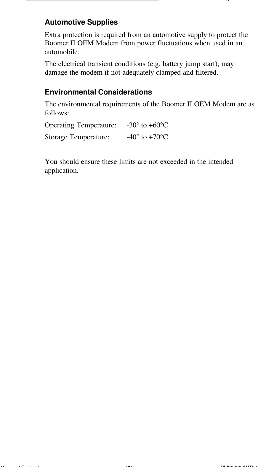 Installation________________________________________________Boomer II User Manual &amp; Integrator’s GuideWavenet Technology 22 BM210012WT09Automotive SuppliesExtra protection is required from an automotive supply to protect theBoomer II OEM Modem from power fluctuations when used in anautomobile.The electrical transient conditions (e.g. battery jump start), maydamage the modem if not adequately clamped and filtered.Environmental ConsiderationsThe environmental requirements of the Boomer II OEM Modem are asfollows:Operating Temperature: -30° to +60°CStorage Temperature: -40° to +70°CYou should ensure these limits are not exceeded in the intendedapplication.
