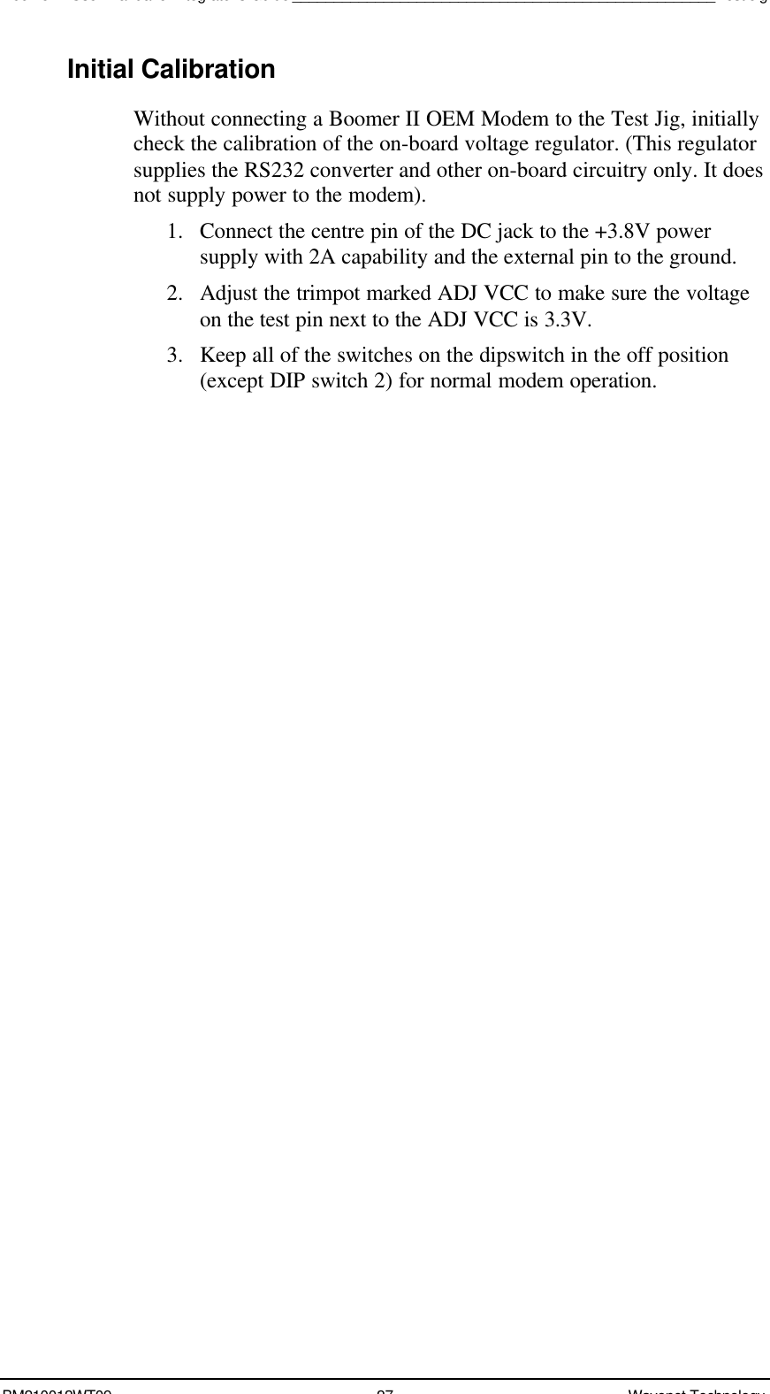 Boomer II User Manual &amp; Integrator’s Guide___________________________________________________Test JigBM210012WT09 27 Wavenet TechnologyInitial CalibrationWithout connecting a Boomer II OEM Modem to the Test Jig, initiallycheck the calibration of the on-board voltage regulator. (This regulatorsupplies the RS232 converter and other on-board circuitry only. It doesnot supply power to the modem).1. Connect the centre pin of the DC jack to the +3.8V powersupply with 2A capability and the external pin to the ground.2. Adjust the trimpot marked ADJ VCC to make sure the voltageon the test pin next to the ADJ VCC is 3.3V.3. Keep all of the switches on the dipswitch in the off position(except DIP switch 2) for normal modem operation.