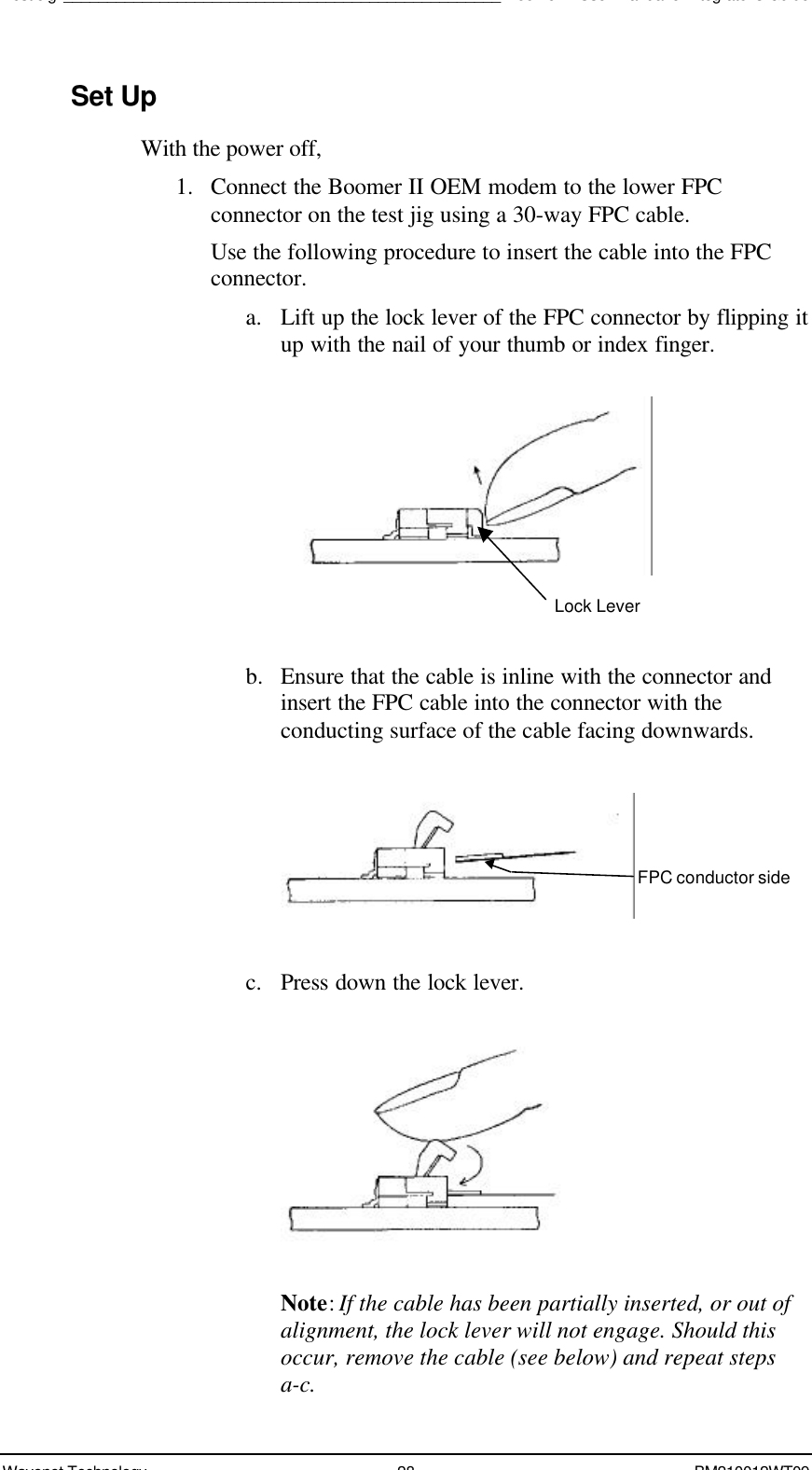 Test Jig__________________________________________________Boomer II User Manual &amp; Integrator’s GuideWavenet Technology 28 BM210012WT09Set UpWith the power off,1. Connect the Boomer II OEM modem to the lower FPCconnector on the test jig using a 30-way FPC cable.Use the following procedure to insert the cable into the FPCconnector.a. Lift up the lock lever of the FPC connector by flipping itup with the nail of your thumb or index finger.b. Ensure that the cable is inline with the connector andinsert the FPC cable into the connector with theconducting surface of the cable facing downwards.c. Press down the lock lever.Note: If the cable has been partially inserted, or out ofalignment, the lock lever will not engage. Should thisoccur, remove the cable (see below) and repeat stepsa-c.Lock LeverFPC conductor side