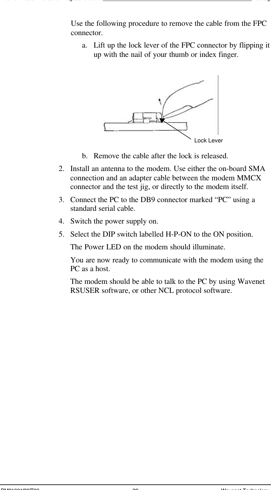 Boomer II User Manual &amp; Integrator’s Guide___________________________________________________Test JigBM210012WT09 29 Wavenet TechnologyUse the following procedure to remove the cable from the FPCconnector.a. Lift up the lock lever of the FPC connector by flipping itup with the nail of your thumb or index finger.b. Remove the cable after the lock is released.2. Install an antenna to the modem. Use either the on-board SMAconnection and an adapter cable between the modem MMCXconnector and the test jig, or directly to the modem itself.3. Connect the PC to the DB9 connector marked “PC” using astandard serial cable.4. Switch the power supply on.5. Select the DIP switch labelled H-P-ON to the ON position.The Power LED on the modem should illuminate.You are now ready to communicate with the modem using thePC as a host.The modem should be able to talk to the PC by using WavenetRSUSER software, or other NCL protocol software.Lock Lever