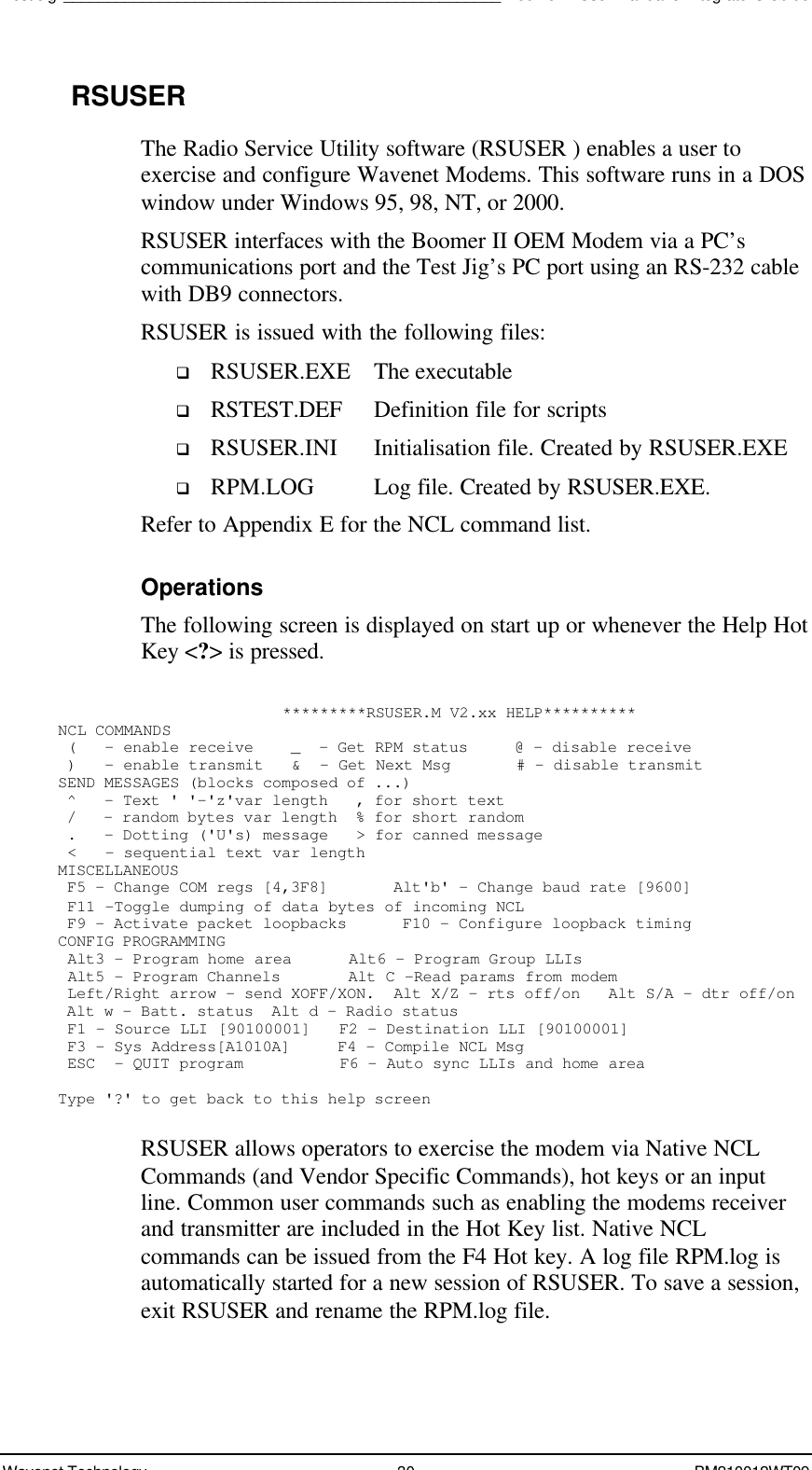 Test Jig__________________________________________________Boomer II User Manual &amp; Integrator’s GuideWavenet Technology 30 BM210012WT09RSUSERThe Radio Service Utility software (RSUSER ) enables a user toexercise and configure Wavenet Modems. This software runs in a DOSwindow under Windows 95, 98, NT, or 2000.RSUSER interfaces with the Boomer II OEM Modem via a PC’scommunications port and the Test Jig’s PC port using an RS-232 cablewith DB9 connectors.RSUSER is issued with the following files:q RSUSER.EXE The executableq RSTEST.DEF Definition file for scriptsq RSUSER.INI Initialisation file. Created by RSUSER.EXEq RPM.LOG Log file. Created by RSUSER.EXE.Refer to Appendix E for the NCL command list.OperationsThe following screen is displayed on start up or whenever the Help HotKey &lt;?&gt; is pressed.                        *********RSUSER.M V2.xx HELP**********NCL COMMANDS (   - enable receive    _  - Get RPM status     @ - disable receive )   - enable transmit   &amp;  - Get Next Msg       # - disable transmitSEND MESSAGES (blocks composed of ...) ^   - Text &apos; &apos;-&apos;z&apos;var length   , for short text /   - random bytes var length  % for short random .   - Dotting (&apos;U&apos;s) message   &gt; for canned message &lt;   - sequential text var lengthMISCELLANEOUS F5 - Change COM regs [4,3F8]       Alt&apos;b&apos; - Change baud rate [9600] F11 -Toggle dumping of data bytes of incoming NCL F9 - Activate packet loopbacks      F10 - Configure loopback timingCONFIG PROGRAMMING Alt3 - Program home area      Alt6 - Program Group LLIs Alt5 - Program Channels       Alt C -Read params from modem Left/Right arrow - send XOFF/XON.  Alt X/Z - rts off/on   Alt S/A - dtr off/on Alt w - Batt. status  Alt d - Radio status F1 - Source LLI [90100001]   F2 - Destination LLI [90100001] F3 - Sys Address[A1010A]     F4 - Compile NCL Msg ESC  - QUIT program          F6 - Auto sync LLIs and home areaType &apos;?&apos; to get back to this help screenRSUSER allows operators to exercise the modem via Native NCLCommands (and Vendor Specific Commands), hot keys or an inputline. Common user commands such as enabling the modems receiverand transmitter are included in the Hot Key list. Native NCLcommands can be issued from the F4 Hot key. A log file RPM.log isautomatically started for a new session of RSUSER. To save a session,exit RSUSER and rename the RPM.log file.