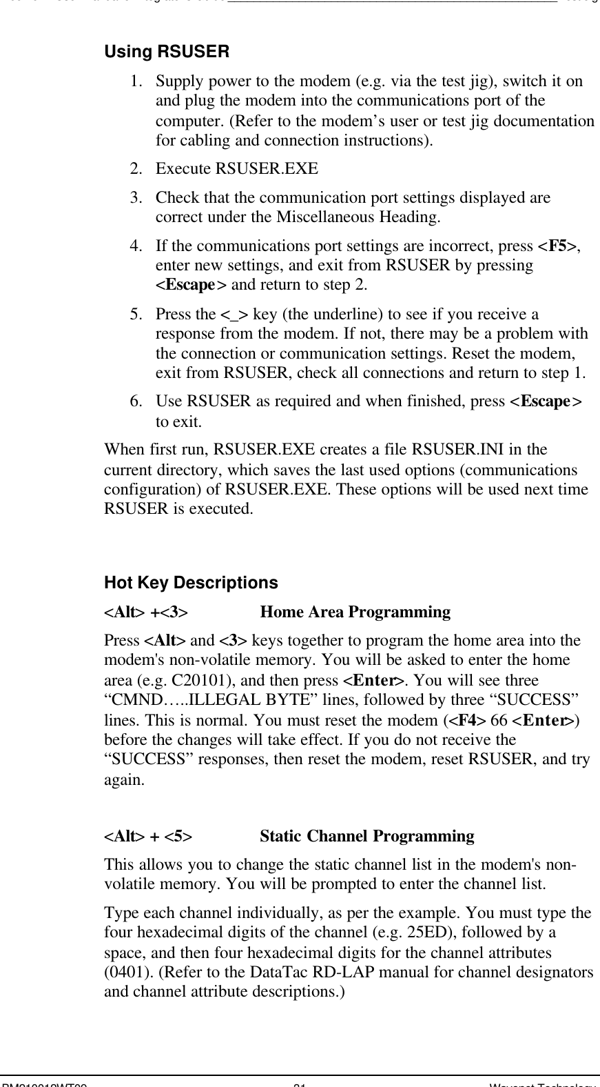 Boomer II User Manual &amp; Integrator’s Guide___________________________________________________Test JigBM210012WT09 31 Wavenet TechnologyUsing RSUSER1. Supply power to the modem (e.g. via the test jig), switch it onand plug the modem into the communications port of thecomputer. (Refer to the modem’s user or test jig documentationfor cabling and connection instructions).2. Execute RSUSER.EXE3. Check that the communication port settings displayed arecorrect under the Miscellaneous Heading.4. If the communications port settings are incorrect, press &lt;F5&gt;,enter new settings, and exit from RSUSER by pressing&lt;Escape&gt; and return to step 2.5. Press the &lt;_&gt; key (the underline) to see if you receive aresponse from the modem. If not, there may be a problem withthe connection or communication settings. Reset the modem,exit from RSUSER, check all connections and return to step 1.6. Use RSUSER as required and when finished, press &lt;Escape&gt;to exit.When first run, RSUSER.EXE creates a file RSUSER.INI in thecurrent directory, which saves the last used options (communicationsconfiguration) of RSUSER.EXE. These options will be used next timeRSUSER is executed.Hot Key Descriptions&lt;Alt&gt; +&lt;3&gt;Home Area ProgrammingPress &lt;Alt&gt; and &lt;3&gt; keys together to program the home area into themodem&apos;s non-volatile memory. You will be asked to enter the homearea (e.g. C20101), and then press &lt;Enter&gt;. You will see three“CMND…..ILLEGAL BYTE” lines, followed by three “SUCCESS”lines. This is normal. You must reset the modem (&lt;F4&gt; 66 &lt;Enter&gt;)before the changes will take effect. If you do not receive the“SUCCESS” responses, then reset the modem, reset RSUSER, and tryagain.&lt;Alt&gt; + &lt;5&gt;Static Channel ProgrammingThis allows you to change the static channel list in the modem&apos;s non-volatile memory. You will be prompted to enter the channel list.Type each channel individually, as per the example. You must type thefour hexadecimal digits of the channel (e.g. 25ED), followed by aspace, and then four hexadecimal digits for the channel attributes(0401). (Refer to the DataTac RD-LAP manual for channel designatorsand channel attribute descriptions.)