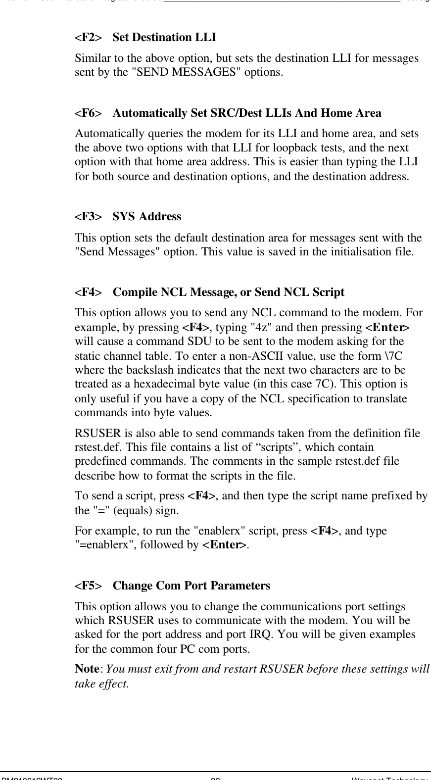 Boomer II User Manual &amp; Integrator’s Guide___________________________________________________Test JigBM210012WT09 33 Wavenet Technology&lt;F2&gt;Set Destination LLISimilar to the above option, but sets the destination LLI for messagessent by the &quot;SEND MESSAGES&quot; options.&lt;F6&gt;Automatically Set SRC/Dest LLIs And Home AreaAutomatically queries the modem for its LLI and home area, and setsthe above two options with that LLI for loopback tests, and the nextoption with that home area address. This is easier than typing the LLIfor both source and destination options, and the destination address.&lt;F3&gt;SYS AddressThis option sets the default destination area for messages sent with the&quot;Send Messages&quot; option. This value is saved in the initialisation file.&lt;F4&gt;Compile NCL Message, or Send NCL ScriptThis option allows you to send any NCL command to the modem. Forexample, by pressing &lt;F4&gt;, typing &quot;4z&quot; and then pressing &lt;Enter&gt;will cause a command SDU to be sent to the modem asking for thestatic channel table. To enter a non-ASCII value, use the form \7Cwhere the backslash indicates that the next two characters are to betreated as a hexadecimal byte value (in this case 7C). This option isonly useful if you have a copy of the NCL specification to translatecommands into byte values.RSUSER is also able to send commands taken from the definition filerstest.def. This file contains a list of “scripts”, which containpredefined commands. The comments in the sample rstest.def filedescribe how to format the scripts in the file.To send a script, press &lt;F4&gt;, and then type the script name prefixed bythe &quot;=&quot; (equals) sign.For example, to run the &quot;enablerx&quot; script, press &lt;F4&gt;, and type&quot;=enablerx&quot;, followed by &lt;Enter&gt;.&lt;F5&gt;Change Com Port ParametersThis option allows you to change the communications port settingswhich RSUSER uses to communicate with the modem. You will beasked for the port address and port IRQ. You will be given examplesfor the common four PC com ports.Note: You must exit from and restart RSUSER before these settings willtake effect.