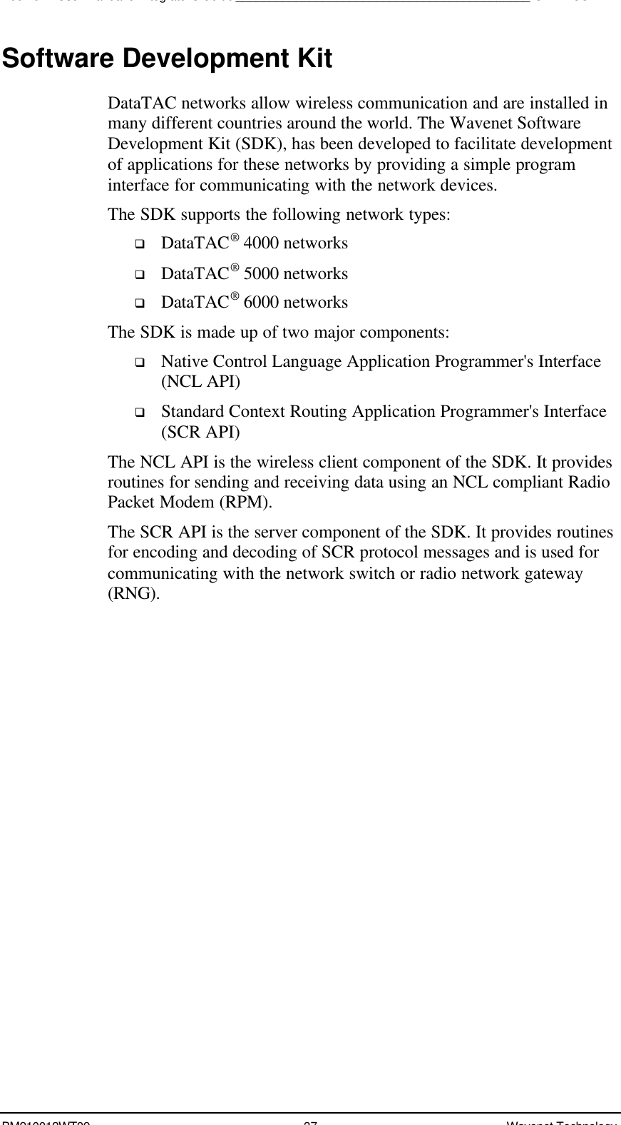 Boomer II User Manual &amp; Integrator’s Guide____________________________________________SDK – SCR APIBM210012WT09 37 Wavenet TechnologySoftware Development KitDataTAC networks allow wireless communication and are installed inmany different countries around the world. The Wavenet SoftwareDevelopment Kit (SDK), has been developed to facilitate developmentof applications for these networks by providing a simple programinterface for communicating with the network devices.The SDK supports the following network types:q DataTAC® 4000 networksq DataTAC® 5000 networksq DataTAC® 6000 networksThe SDK is made up of two major components:q Native Control Language Application Programmer&apos;s Interface(NCL API)q Standard Context Routing Application Programmer&apos;s Interface(SCR API)The NCL API is the wireless client component of the SDK. It providesroutines for sending and receiving data using an NCL compliant RadioPacket Modem (RPM).The SCR API is the server component of the SDK. It provides routinesfor encoding and decoding of SCR protocol messages and is used forcommunicating with the network switch or radio network gateway(RNG).