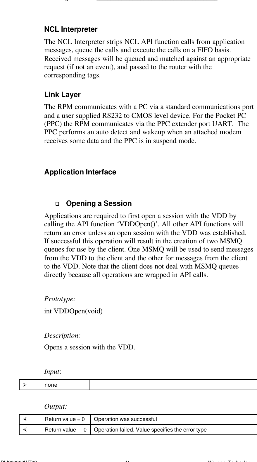 Boomer II User Manual &amp; Integrator’s Guide____________________________________________SDK – SCR APIBM210012WT09 41 Wavenet TechnologyNCL InterpreterThe NCL Interpreter strips NCL API function calls from applicationmessages, queue the calls and execute the calls on a FIFO basis.Received messages will be queued and matched against an appropriaterequest (if not an event), and passed to the router with thecorresponding tags.Link LayerThe RPM communicates with a PC via a standard communications portand a user supplied RS232 to CMOS level device. For the Pocket PC(PPC) the RPM communicates via the PPC extender port UART.  ThePPC performs an auto detect and wakeup when an attached modemreceives some data and the PPC is in suspend mode.Application Interfaceq Opening a SessionApplications are required to first open a session with the VDD bycalling the API function ‘VDDOpen()’. All other API functions willreturn an error unless an open session with the VDD was established.If successful this operation will result in the creation of two MSMQqueues for use by the client. One MSMQ will be used to send messagesfrom the VDD to the client and the other for messages from the clientto the VDD. Note that the client does not deal with MSMQ queuesdirectly because all operations are wrapped in API calls.Prototype:int VDDOpen(void)Description:Opens a session with the VDD.Input:Ø noneOutput:× Return value = 0 Operation was successful× Return value   0 Operation failed. Value specifies the error type