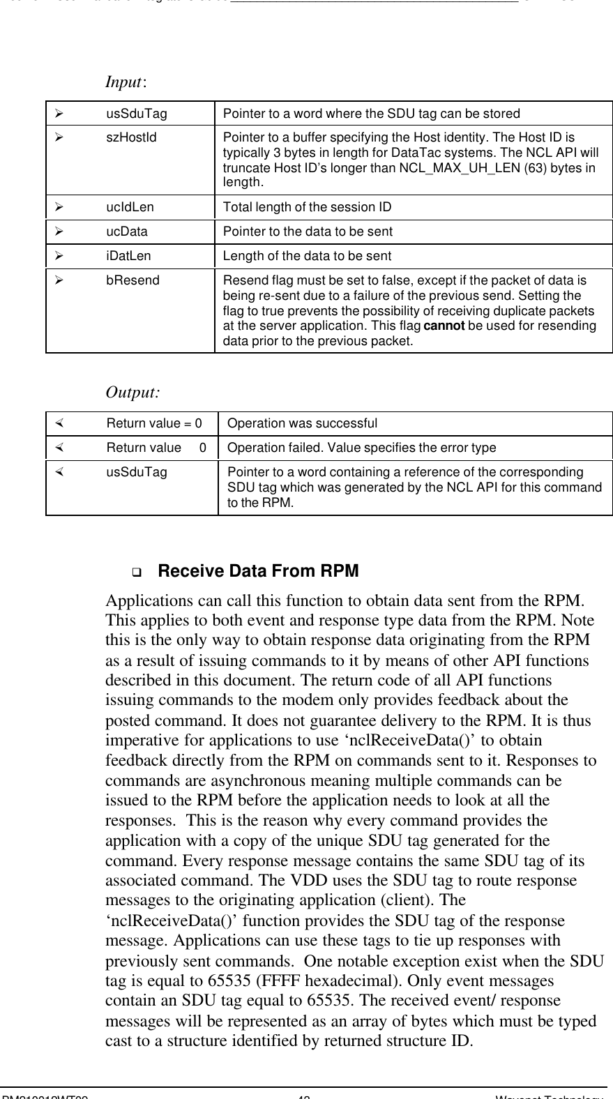 Boomer II User Manual &amp; Integrator’s Guide____________________________________________SDK – SCR APIBM210012WT09 43 Wavenet TechnologyInput:Ø usSduTag Pointer to a word where the SDU tag can be storedØ szHostId Pointer to a buffer specifying the Host identity. The Host ID istypically 3 bytes in length for DataTac systems. The NCL API willtruncate Host ID’s longer than NCL_MAX_UH_LEN (63) bytes inlength.Ø ucIdLen Total length of the session IDØ ucData Pointer to the data to be sentØ iDatLen Length of the data to be sentØ bResend Resend flag must be set to false, except if the packet of data isbeing re-sent due to a failure of the previous send. Setting theflag to true prevents the possibility of receiving duplicate packetsat the server application. This flag cannot be used for resendingdata prior to the previous packet.Output:× Return value = 0 Operation was successful× Return value   0 Operation failed. Value specifies the error type× usSduTag Pointer to a word containing a reference of the correspondingSDU tag which was generated by the NCL API for this commandto the RPM.q Receive Data From RPMApplications can call this function to obtain data sent from the RPM.This applies to both event and response type data from the RPM. Notethis is the only way to obtain response data originating from the RPMas a result of issuing commands to it by means of other API functionsdescribed in this document. The return code of all API functionsissuing commands to the modem only provides feedback about theposted command. It does not guarantee delivery to the RPM. It is thusimperative for applications to use ‘nclReceiveData()’ to obtainfeedback directly from the RPM on commands sent to it. Responses tocommands are asynchronous meaning multiple commands can beissued to the RPM before the application needs to look at all theresponses.  This is the reason why every command provides theapplication with a copy of the unique SDU tag generated for thecommand. Every response message contains the same SDU tag of itsassociated command. The VDD uses the SDU tag to route responsemessages to the originating application (client). The‘nclReceiveData()’ function provides the SDU tag of the responsemessage. Applications can use these tags to tie up responses withpreviously sent commands.  One notable exception exist when the SDUtag is equal to 65535 (FFFF hexadecimal). Only event messagescontain an SDU tag equal to 65535. The received event/ responsemessages will be represented as an array of bytes which must be typedcast to a structure identified by returned structure ID.