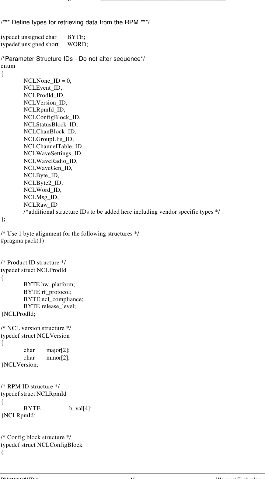 Boomer II User Manual &amp; Integrator’s Guide____________________________________________SDK – SCR APIBM210012WT09 45 Wavenet Technology/*** Define types for retrieving data from the RPM ***/typedef unsigned char       BYTE;typedef unsigned short      WORD;/*Parameter Structure IDs - Do not alter sequence*/enum{NCLNone_ID = 0,NCLEvent_ID,NCLProdId_ID,NCLVersion_ID,NCLRpmId_ID,NCLConfigBlock_ID,NCLStatusBlock_ID,NCLChanBlock_ID,NCLGroupLlis_ID,NCLChannelTable_ID,NCLWaveSettings_ID,NCLWaveRadio_ID,NCLWaveGen_ID,NCLByte_ID,NCLByte2_ID,NCLWord_ID,NCLMsg_ID,NCLRaw_ID/*additional structure IDs to be added here including vendor specific types */};/* Use 1 byte alignment for the following structures */#pragma pack(1)/* Product ID structure */typedef struct NCLProdId{BYTE hw_platform;BYTE rf_protocol;BYTE ncl_compliance;BYTE release_level;}NCLProdId;/* NCL version structure */typedef struct NCLVersion{char major[2];char minor[2];}NCLVersion;/* RPM ID structure */typedef struct NCLRpmId{BYTE b_val[4];}NCLRpmId;/* Config block structure */typedef struct NCLConfigBlock{