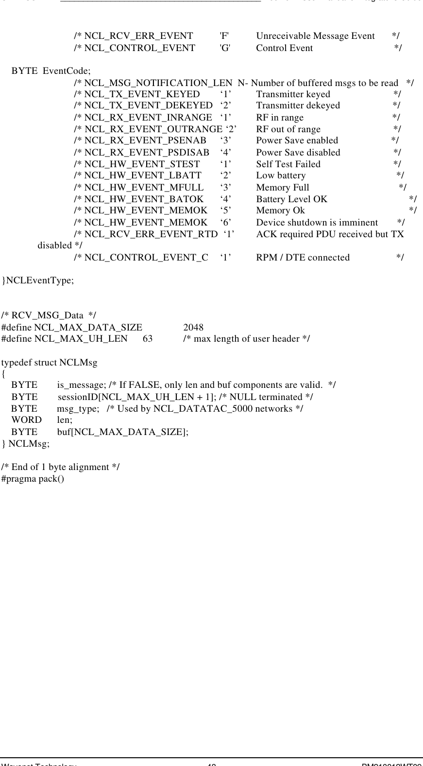 SDK - SCR API____________________________________________Boomer II User Manual &amp; Integrator’s GuideWavenet Technology 48 BM210012WT09/* NCL_RCV_ERR_EVENT   &apos;F&apos;  Unreceivable Message Event       *//* NCL_CONTROL_EVENT   &apos;G&apos;  Control Event                                */    BYTE  EventCode;/* NCL_MSG_NOTIFICATION_LEN  N- Number of buffered msgs to be read   *//* NCL_TX_EVENT_KEYED ‘1’ Transmitter keyed                         *//* NCL_TX_EVENT_DEKEYED ‘2’ Transmitter dekeyed                     *//* NCL_RX_EVENT_INRANGE ‘1’ RF in range                                   *//* NCL_RX_EVENT_OUTRANGE ‘2’ RF out of range                             *//* NCL_RX_EVENT_PSENAB ‘3’ Power Save enabled                     *//* NCL_RX_EVENT_PSDISAB ‘4’ Power Save disabled                     *//* NCL_HW_EVENT_STEST ‘1’ Self Test Failed                             *//* NCL_HW_EVENT_LBATT ‘2’ Low battery                                    *//* NCL_HW_EVENT_MFULL ‘3’ Memory Full                                   *//* NCL_HW_EVENT_BATOK ‘4’ Battery Level OK             *//* NCL_HW_EVENT_MEMOK ‘5’ Memory Ok                    *//* NCL_HW_EVENT_MEMOK ‘6’ Device shutdown is imminent        *//* NCL_RCV_ERR_EVENT_RTD  ‘1’ ACK required PDU received but TXdisabled *//* NCL_CONTROL_EVENT_C ‘1’ RPM / DTE connected                   */}NCLEventType;/* RCV_MSG_Data  */#define NCL_MAX_DATA_SIZE   2048#define NCL_MAX_UH_LEN      63 /* max length of user header */typedef struct NCLMsg{    BYTE        is_message; /* If FALSE, only len and buf components are valid.  */    BYTE        sessionID[NCL_MAX_UH_LEN + 1]; /* NULL terminated */    BYTE        msg_type;   /* Used by NCL_DATATAC_5000 networks */    WORD      len;    BYTE        buf[NCL_MAX_DATA_SIZE];} NCLMsg;/* End of 1 byte alignment */#pragma pack()