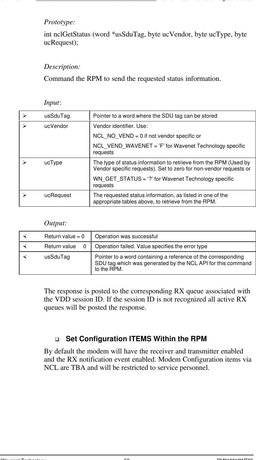 SDK - SCR API____________________________________________Boomer II User Manual &amp; Integrator’s GuideWavenet Technology 50 BM210012WT09Prototype:int nclGetStatus (word *usSduTag, byte ucVendor, byte ucType, byteucRequest);Description:Command the RPM to send the requested status information.Input:Ø usSduTag Pointer to a word where the SDU tag can be storedØ ucVendor Vendor identifier. Use:NCL_NO_VEND = 0 if not vendor specific orNCL_VEND_WAVENET = ’F’ for Wavenet Technology specificrequestsØ ucType The type of status information to retrieve from the RPM (Used byVendor specific requests). Set to zero for non-vendor requests orWN_GET_STATUS = ‘?’ for Wavenet Technology specificrequestsØ ucRequest The requested status information, as listed in one of theappropriate tables above, to retrieve from the RPM.Output:× Return value = 0 Operation was successful× Return value   0 Operation failed. Value specifies the error type× usSduTag Pointer to a word containing a reference of the correspondingSDU tag which was generated by the NCL API for this commandto the RPM.The response is posted to the corresponding RX queue associated withthe VDD session ID. If the session ID is not recognized all active RXqueues will be posted the response.q Set Configuration ITEMS Within the RPMBy default the modem will have the receiver and transmitter enabledand the RX notification event enabled. Modem Configuration items viaNCL are TBA and will be restricted to service personnel.