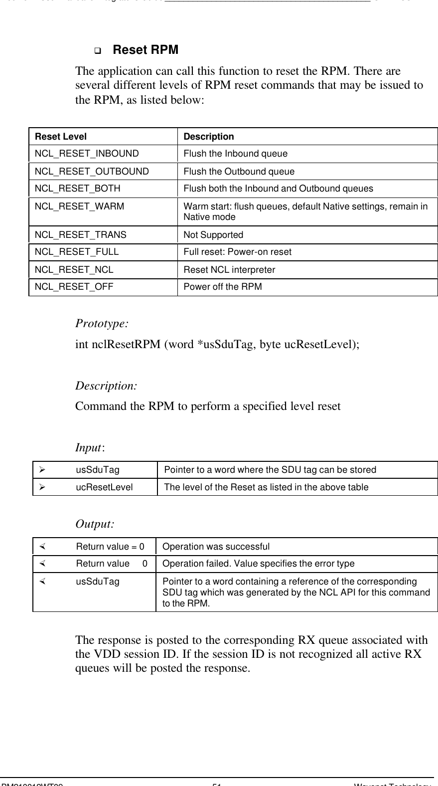 Boomer II User Manual &amp; Integrator’s Guide____________________________________________SDK – SCR APIBM210012WT09 51 Wavenet Technologyq Reset RPMThe application can call this function to reset the RPM. There areseveral different levels of RPM reset commands that may be issued tothe RPM, as listed below:Reset Level DescriptionNCL_RESET_INBOUND Flush the Inbound queueNCL_RESET_OUTBOUND Flush the Outbound queueNCL_RESET_BOTH Flush both the Inbound and Outbound queuesNCL_RESET_WARM Warm start: flush queues, default Native settings, remain inNative modeNCL_RESET_TRANS Not SupportedNCL_RESET_FULL Full reset: Power-on resetNCL_RESET_NCL Reset NCL interpreterNCL_RESET_OFF Power off the RPMPrototype:int nclResetRPM (word *usSduTag, byte ucResetLevel);Description:Command the RPM to perform a specified level resetInput:Ø usSduTag Pointer to a word where the SDU tag can be storedØ ucResetLevel The level of the Reset as listed in the above tableOutput:× Return value = 0 Operation was successful× Return value   0 Operation failed. Value specifies the error type× usSduTag Pointer to a word containing a reference of the correspondingSDU tag which was generated by the NCL API for this commandto the RPM.The response is posted to the corresponding RX queue associated withthe VDD session ID. If the session ID is not recognized all active RXqueues will be posted the response.