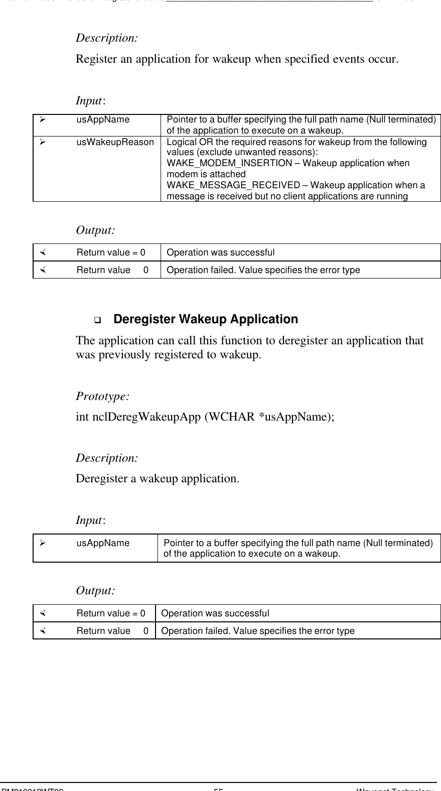 Boomer II User Manual &amp; Integrator’s Guide____________________________________________SDK – SCR APIBM210012WT09 55 Wavenet TechnologyDescription:Register an application for wakeup when specified events occur.Input:Ø usAppName Pointer to a buffer specifying the full path name (Null terminated)of the application to execute on a wakeup.Ø usWakeupReason Logical OR the required reasons for wakeup from the followingvalues (exclude unwanted reasons):WAKE_MODEM_INSERTION – Wakeup application whenmodem is attachedWAKE_MESSAGE_RECEIVED – Wakeup application when amessage is received but no client applications are runningOutput:× Return value = 0 Operation was successful× Return value   0 Operation failed. Value specifies the error typeq Deregister Wakeup ApplicationThe application can call this function to deregister an application thatwas previously registered to wakeup.Prototype:int nclDeregWakeupApp (WCHAR *usAppName);Description:Deregister a wakeup application.Input:Ø usAppName Pointer to a buffer specifying the full path name (Null terminated)of the application to execute on a wakeup.Output:× Return value = 0 Operation was successful× Return value   0 Operation failed. Value specifies the error type