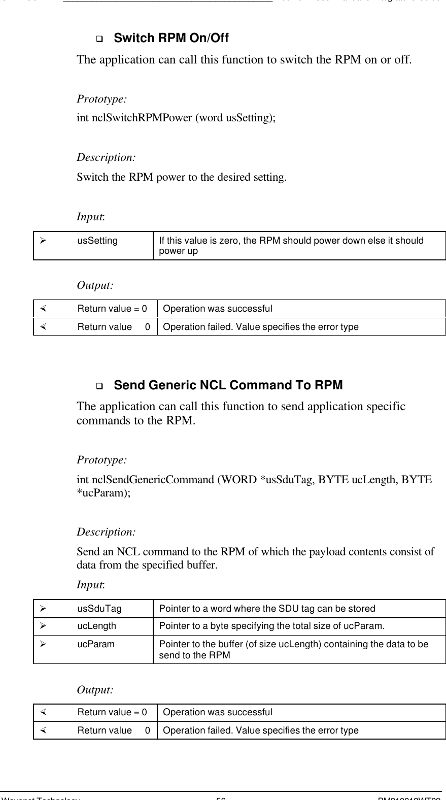SDK - SCR API____________________________________________Boomer II User Manual &amp; Integrator’s GuideWavenet Technology 56 BM210012WT09q Switch RPM On/OffThe application can call this function to switch the RPM on or off.Prototype:int nclSwitchRPMPower (word usSetting);Description:Switch the RPM power to the desired setting.Input:Ø usSetting If this value is zero, the RPM should power down else it shouldpower upOutput:× Return value = 0 Operation was successful× Return value   0 Operation failed. Value specifies the error typeq Send Generic NCL Command To RPMThe application can call this function to send application specificcommands to the RPM.Prototype:int nclSendGenericCommand (WORD *usSduTag, BYTE ucLength, BYTE*ucParam);Description:Send an NCL command to the RPM of which the payload contents consist ofdata from the specified buffer.Input:Ø usSduTag Pointer to a word where the SDU tag can be storedØ ucLength Pointer to a byte specifying the total size of ucParam.Ø ucParam Pointer to the buffer (of size ucLength) containing the data to besend to the RPMOutput:× Return value = 0 Operation was successful× Return value   0 Operation failed. Value specifies the error type
