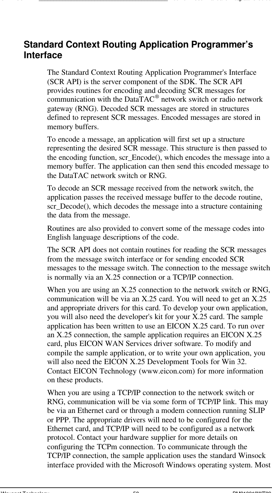 SDK - SCR API____________________________________________Boomer II User Manual &amp; Integrator’s GuideWavenet Technology 58 BM210012WT09Standard Context Routing Application Programmer’sInterfaceThe Standard Context Routing Application Programmer&apos;s Interface(SCR API) is the server component of the SDK. The SCR APIprovides routines for encoding and decoding SCR messages forcommunication with the DataTAC® network switch or radio networkgateway (RNG). Decoded SCR messages are stored in structuresdefined to represent SCR messages. Encoded messages are stored inmemory buffers.To encode a message, an application will first set up a structurerepresenting the desired SCR message. This structure is then passed tothe encoding function, scr_Encode(), which encodes the message into amemory buffer. The application can then send this encoded message tothe DataTAC network switch or RNG.To decode an SCR message received from the network switch, theapplication passes the received message buffer to the decode routine,scr_Decode(), which decodes the message into a structure containingthe data from the message.Routines are also provided to convert some of the message codes intoEnglish language descriptions of the code.The SCR API does not contain routines for reading the SCR messagesfrom the message switch interface or for sending encoded SCRmessages to the message switch. The connection to the message switchis normally via an X.25 connection or a TCP/IP connection.When you are using an X.25 connection to the network switch or RNG,communication will be via an X.25 card. You will need to get an X.25and appropriate drivers for this card. To develop your own application,you will also need the developer&apos;s kit for your X.25 card. The sampleapplication has been written to use an EICON X.25 card. To run overan X.25 connection, the sample application requires an EICON X.25card, plus EICON WAN Services driver software. To modify andcompile the sample application, or to write your own application, youwill also need the EICON X.25 Development Tools for Win 32.Contact EICON Technology (www.eicon.com) for more informationon these products.When you are using a TCP/IP connection to the network switch orRNG, communication will be via some form of TCP/IP link. This maybe via an Ethernet card or through a modem connection running SLIPor PPP. The appropriate drivers will need to be configured for theEthernet card, and TCP/IP will need to be configured as a networkprotocol. Contact your hardware supplier for more details onconfiguring the TCPm connection. To communicate through theTCP/IP connection, the sample application uses the standard Winsockinterface provided with the Microsoft Windows operating system. Most