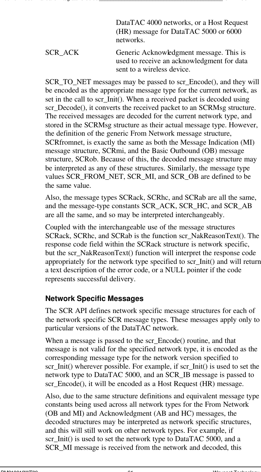 Boomer II User Manual &amp; Integrator’s Guide____________________________________________SDK – SCR APIBM210012WT09 61 Wavenet TechnologyDataTAC 4000 networks, or a Host Request(HR) message for DataTAC 5000 or 6000networks.SCR_ACK Generic Acknowledgment message. This isused to receive an acknowledgment for datasent to a wireless device.SCR_TO_NET messages may be passed to scr_Encode(), and they willbe encoded as the appropriate message type for the current network, asset in the call to scr_Init(). When a received packet is decoded usingscr_Decode(), it converts the received packet to an SCRMsg structure.The received messages are decoded for the current network type, andstored in the SCRMsg structure as their actual message type. However,the definition of the generic From Network message structure,SCRfromnet, is exactly the same as both the Message Indication (MI)message structure, SCRmi, and the Basic Outbound (OB) messagestructure, SCRob. Because of this, the decoded message structure maybe interpreted as any of these structures. Similarly, the message typevalues SCR_FROM_NET, SCR_MI, and SCR_OB are defined to bethe same value.Also, the message types SCRack, SCRhc, and SCRab are all the same,and the message-type constants SCR_ACK, SCR_HC, and SCR_ABare all the same, and so may be interpreted interchangeably.Coupled with the interchangeable use of the message structuresSCRack, SCRhc, and SCRab is the function scr_NakReasonText(). Theresponse code field within the SCRack structure is network specific,but the scr_NakReasonText() function will interpret the response codeappropriately for the network type specified to scr_Init() and will returna text description of the error code, or a NULL pointer if the coderepresents successful delivery.Network Specific MessagesThe SCR API defines network specific message structures for each ofthe network specific SCR message types. These messages apply only toparticular versions of the DataTAC network.When a message is passed to the scr_Encode() routine, and thatmessage is not valid for the specified network type, it is encoded as thecorresponding message type for the network version specified toscr_Init() wherever possible. For example, if scr_Init() is used to set thenetwork type to DataTAC 5000, and an SCR_IB message is passed toscr_Encode(), it will be encoded as a Host Request (HR) message.Also, due to the same structure definitions and equivalent message typeconstants being used across all network types for the From Network(OB and MI) and Acknowledgment (AB and HC) messages, thedecoded structures may be interpreted as network specific structures,and this will still work on other network types. For example, ifscr_Init() is used to set the network type to DataTAC 5000, and aSCR_MI message is received from the network and decoded, this