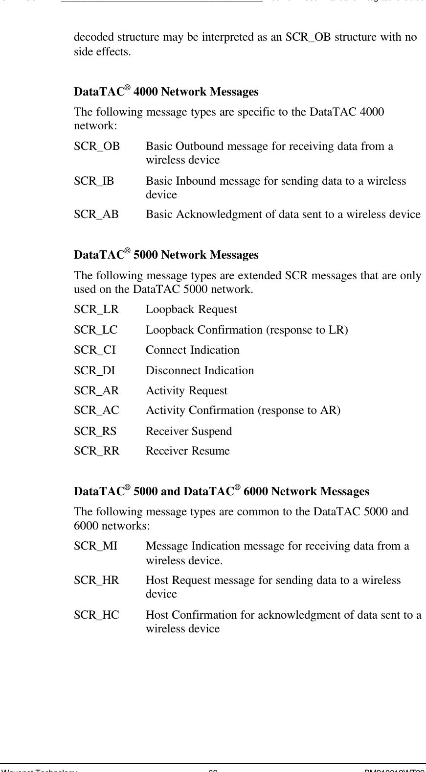 SDK - SCR API____________________________________________Boomer II User Manual &amp; Integrator’s GuideWavenet Technology 62 BM210012WT09decoded structure may be interpreted as an SCR_OB structure with noside effects.DataTAC® 4000 Network MessagesThe following message types are specific to the DataTAC 4000network:SCR_OB Basic Outbound message for receiving data from awireless deviceSCR_IB Basic Inbound message for sending data to a wirelessdeviceSCR_AB Basic Acknowledgment of data sent to a wireless deviceDataTAC® 5000 Network MessagesThe following message types are extended SCR messages that are onlyused on the DataTAC 5000 network.SCR_LR Loopback RequestSCR_LC Loopback Confirmation (response to LR)SCR_CI Connect IndicationSCR_DI Disconnect IndicationSCR_AR Activity RequestSCR_AC Activity Confirmation (response to AR)SCR_RS Receiver SuspendSCR_RR Receiver ResumeDataTAC® 5000 and DataTAC® 6000 Network MessagesThe following message types are common to the DataTAC 5000 and6000 networks:SCR_MI Message Indication message for receiving data from awireless device.SCR_HR Host Request message for sending data to a wirelessdeviceSCR_HC Host Confirmation for acknowledgment of data sent to awireless device