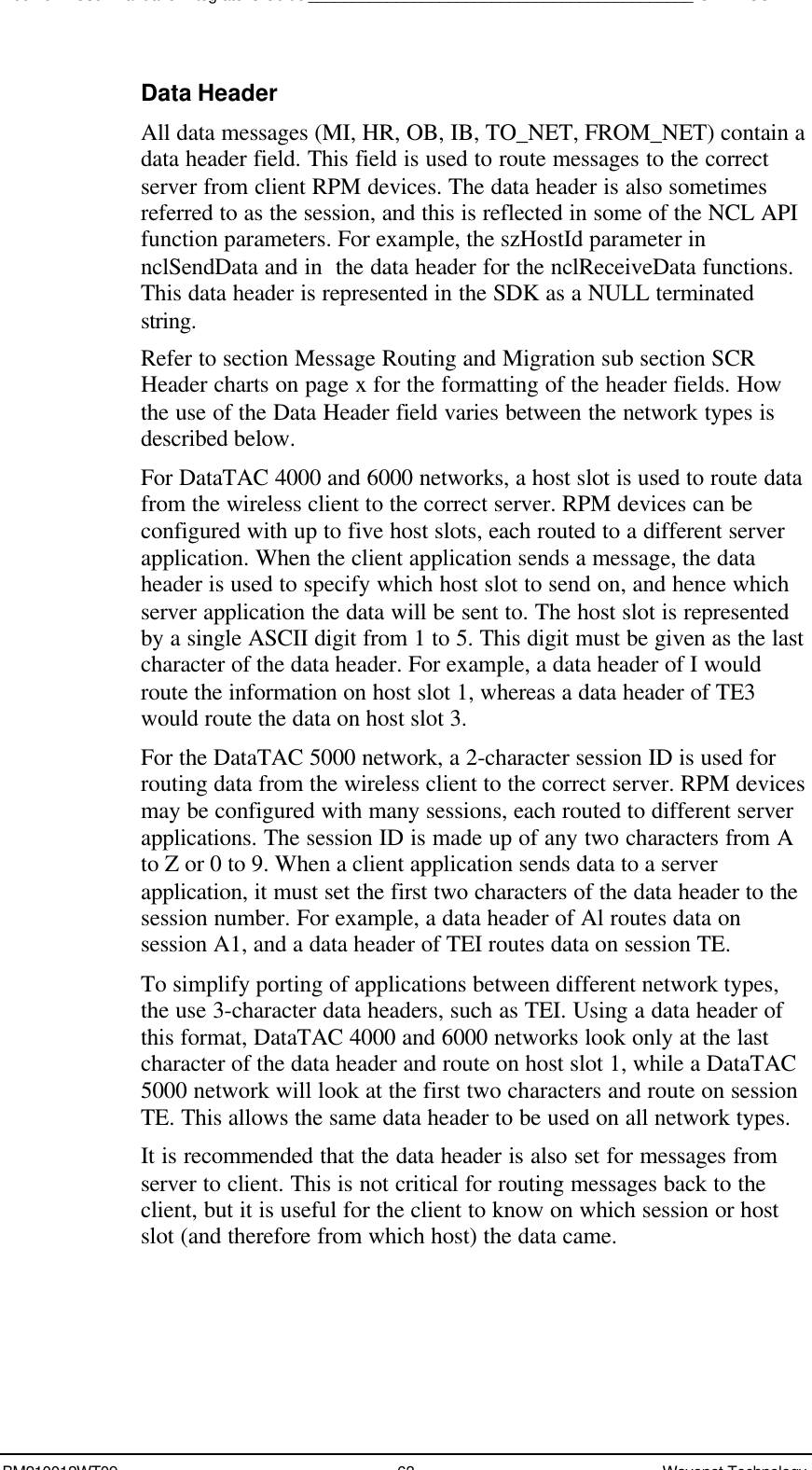 Boomer II User Manual &amp; Integrator’s Guide____________________________________________SDK – SCR APIBM210012WT09 63 Wavenet TechnologyData HeaderAll data messages (MI, HR, OB, IB, TO_NET, FROM_NET) contain adata header field. This field is used to route messages to the correctserver from client RPM devices. The data header is also sometimesreferred to as the session, and this is reflected in some of the NCL APIfunction parameters. For example, the szHostId parameter innclSendData and in  the data header for the nclReceiveData functions.This data header is represented in the SDK as a NULL terminatedstring.Refer to section Message Routing and Migration sub section SCRHeader charts on page x for the formatting of the header fields. Howthe use of the Data Header field varies between the network types isdescribed below.For DataTAC 4000 and 6000 networks, a host slot is used to route datafrom the wireless client to the correct server. RPM devices can beconfigured with up to five host slots, each routed to a different serverapplication. When the client application sends a message, the dataheader is used to specify which host slot to send on, and hence whichserver application the data will be sent to. The host slot is representedby a single ASCII digit from 1 to 5. This digit must be given as the lastcharacter of the data header. For example, a data header of I wouldroute the information on host slot 1, whereas a data header of TE3would route the data on host slot 3.For the DataTAC 5000 network, a 2-character session ID is used forrouting data from the wireless client to the correct server. RPM devicesmay be configured with many sessions, each routed to different serverapplications. The session ID is made up of any two characters from Ato Z or 0 to 9. When a client application sends data to a serverapplication, it must set the first two characters of the data header to thesession number. For example, a data header of Al routes data onsession A1, and a data header of TEI routes data on session TE.To simplify porting of applications between different network types,the use 3-character data headers, such as TEI. Using a data header ofthis format, DataTAC 4000 and 6000 networks look only at the lastcharacter of the data header and route on host slot 1, while a DataTAC5000 network will look at the first two characters and route on sessionTE. This allows the same data header to be used on all network types.It is recommended that the data header is also set for messages fromserver to client. This is not critical for routing messages back to theclient, but it is useful for the client to know on which session or hostslot (and therefore from which host) the data came.