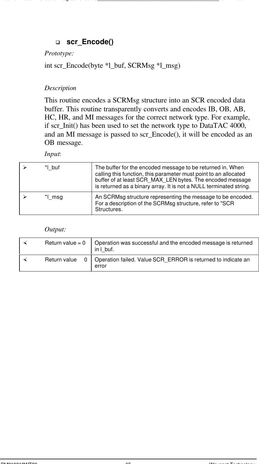 Boomer II User Manual &amp; Integrator’s Guide____________________________________________SDK – SCR APIBM210012WT09 65 Wavenet Technologyq scr_Encode()Prototype:int scr_Encode(byte *l_buf, SCRMsg *l_msg)DescriptionThis routine encodes a SCRMsg structure into an SCR encoded databuffer. This routine transparently converts and encodes IB, OB, AB,HC, HR, and MI messages for the correct network type. For example,if scr_Init() has been used to set the network type to DataTAC 4000,and an MI message is passed to scr_Encode(), it will be encoded as anOB message.Input:Ø *l_buf The buffer for the encoded message to be returned in. Whencalling this function, this parameter must point to an allocatedbuffer of at least SCR_MAX_LEN bytes. The encoded messageis returned as a binary array. It is not a NULL terminated string.Ø *l_msg An SCRMsg structure representing the message to be encoded.For a description of the SCRMsg structure, refer to &quot;SCRStructures.Output:× Return value = 0 Operation was successful and the encoded message is returnedin l_buf.× Return value   0 Operation failed. Value SCR_ERROR is returned to indicate anerror