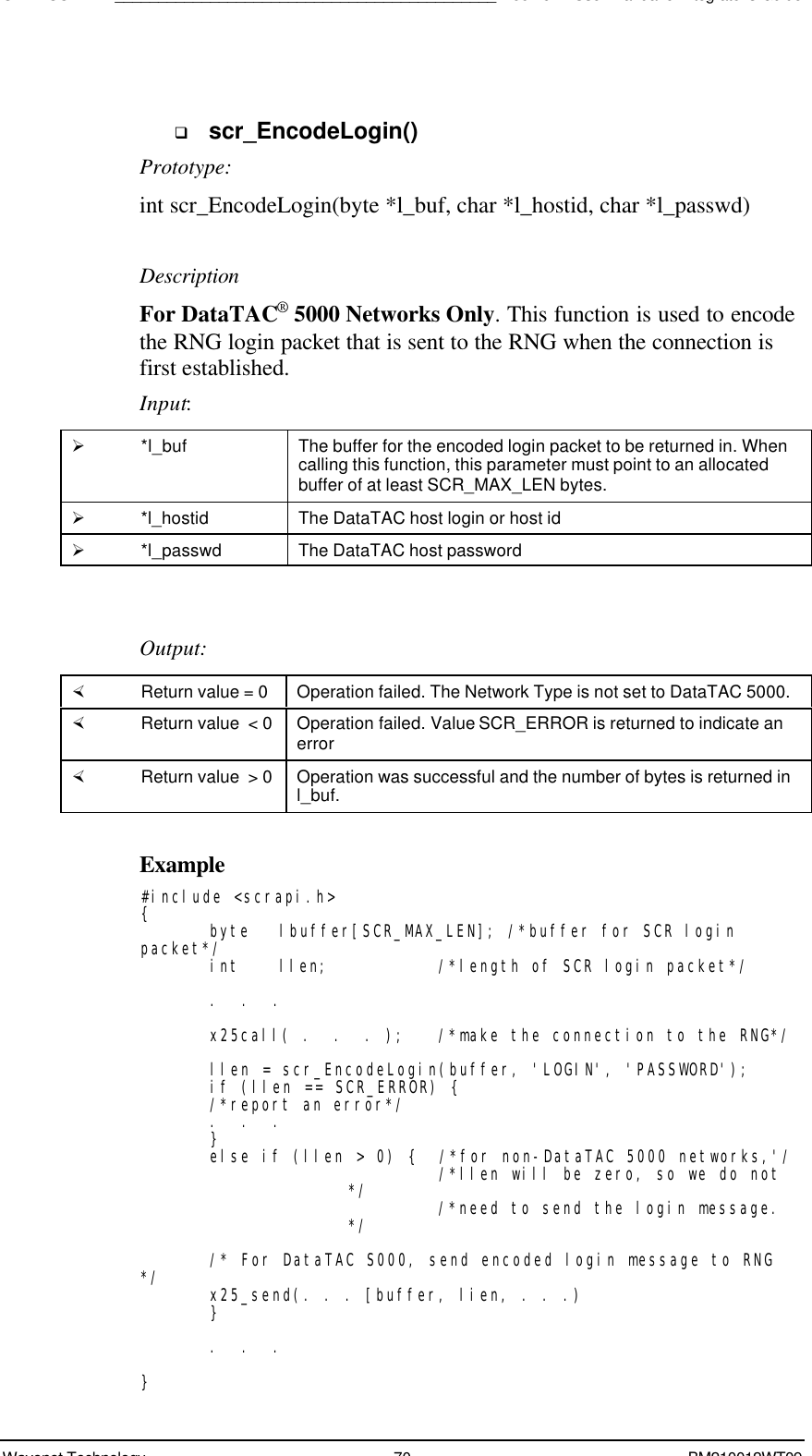 SDK - SCR API____________________________________________Boomer II User Manual &amp; Integrator’s GuideWavenet Technology 70 BM210012WT09q scr_EncodeLogin()Prototype:int scr_EncodeLogin(byte *l_buf, char *l_hostid, char *l_passwd)DescriptionFor DataTAC® 5000 Networks Only. This function is used to encodethe RNG login packet that is sent to the RNG when the connection isfirst established.Input:Ø *l_buf The buffer for the encoded login packet to be returned in. Whencalling this function, this parameter must point to an allocatedbuffer of at least SCR_MAX_LEN bytes.Ø *l_hostid The DataTAC host login or host idØ *l_passwd The DataTAC host passwordOutput:× Return value = 0 Operation failed. The Network Type is not set to DataTAC 5000.× Return value  &lt; 0 Operation failed. Value SCR_ERROR is returned to indicate anerror× Return value  &gt; 0 Operation was successful and the number of bytes is returned inl_buf.Example#include &lt;scrapi.h&gt;{byte lbuffer[SCR_MAX_LEN]; /*buffer for SCR loginpacket*/int llen;   /*length of SCR login packet*/.  .  .x25call( .  .  . );   /*make the connection to the RNG*/llen = scr_EncodeLogin(buffer, &apos;LOGIN&apos;, &apos;PASSWORD&apos;);if (llen == SCR_ERROR) {/*report an error*/.  .  .}else if (llen &gt; 0) {  /*for non-DataTAC 5000 networks,&apos;/  /*llen will be zero, so we do not*/   /*need to send the login message.*//* For DataTAC S000, send encoded login message to RNG*/ x25_send(. . . [buffer, lien, . . .)}.  .  .}