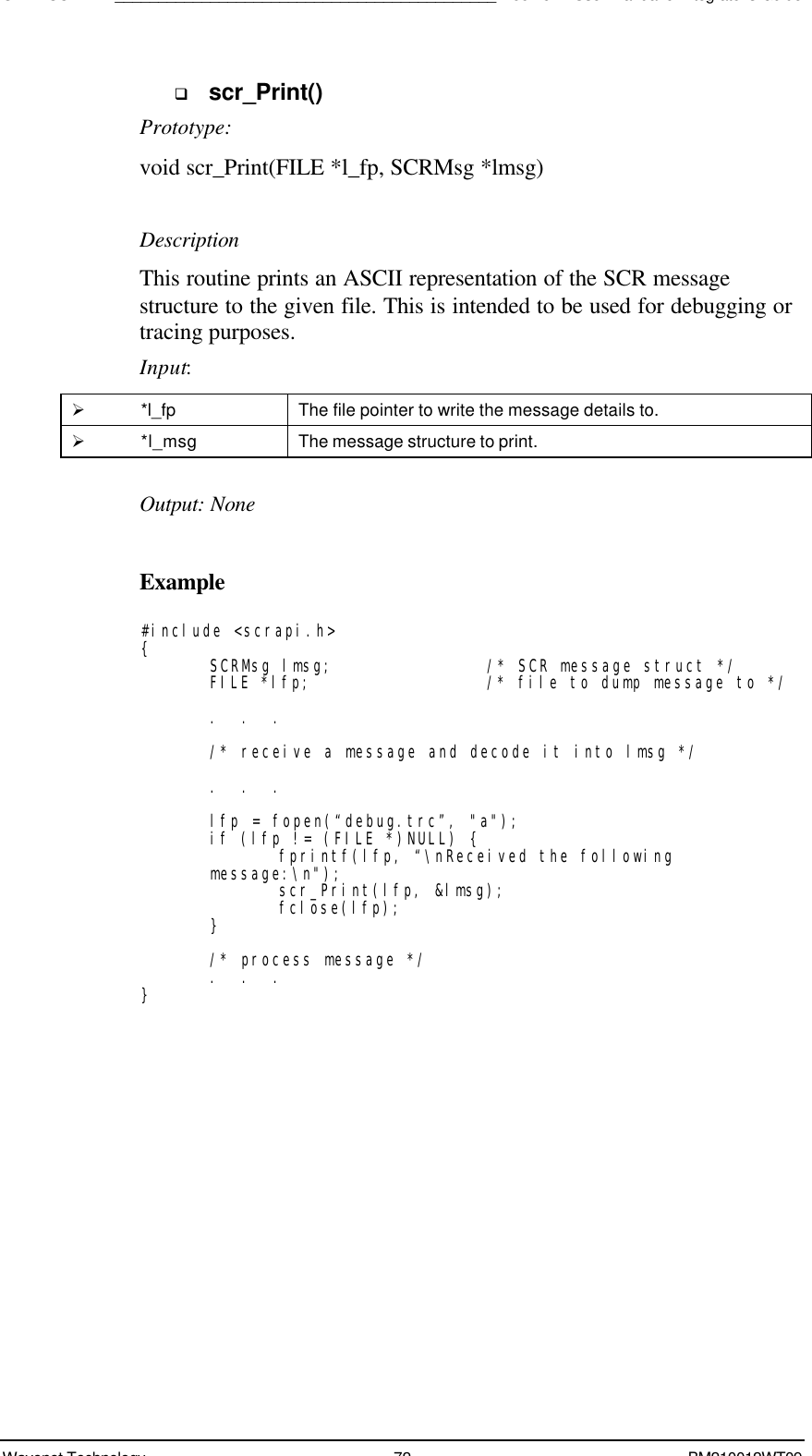 SDK - SCR API____________________________________________Boomer II User Manual &amp; Integrator’s GuideWavenet Technology 72 BM210012WT09q scr_Print()Prototype:void scr_Print(FILE *l_fp, SCRMsg *lmsg)DescriptionThis routine prints an ASCII representation of the SCR messagestructure to the given file. This is intended to be used for debugging ortracing purposes.Input:Ø *l_fp The file pointer to write the message details to.Ø *l_msg The message structure to print.Output: NoneExample#include &lt;scrapi.h&gt;{SCRMsg lmsg; /* SCR message struct */FILE *lfp; /* file to dump message to */.  .  ./* receive a message and decode it into lmsg */.  .  .lfp = fopen(“debug.trc”, &quot;a&quot;);if (lfp != (FILE *)NULL) {fprintf(lfp, “\nReceived the followingmessage:\n&quot;);scr_Print(lfp, &amp;lmsg);fclose(lfp);}/* process message */.  .  .}