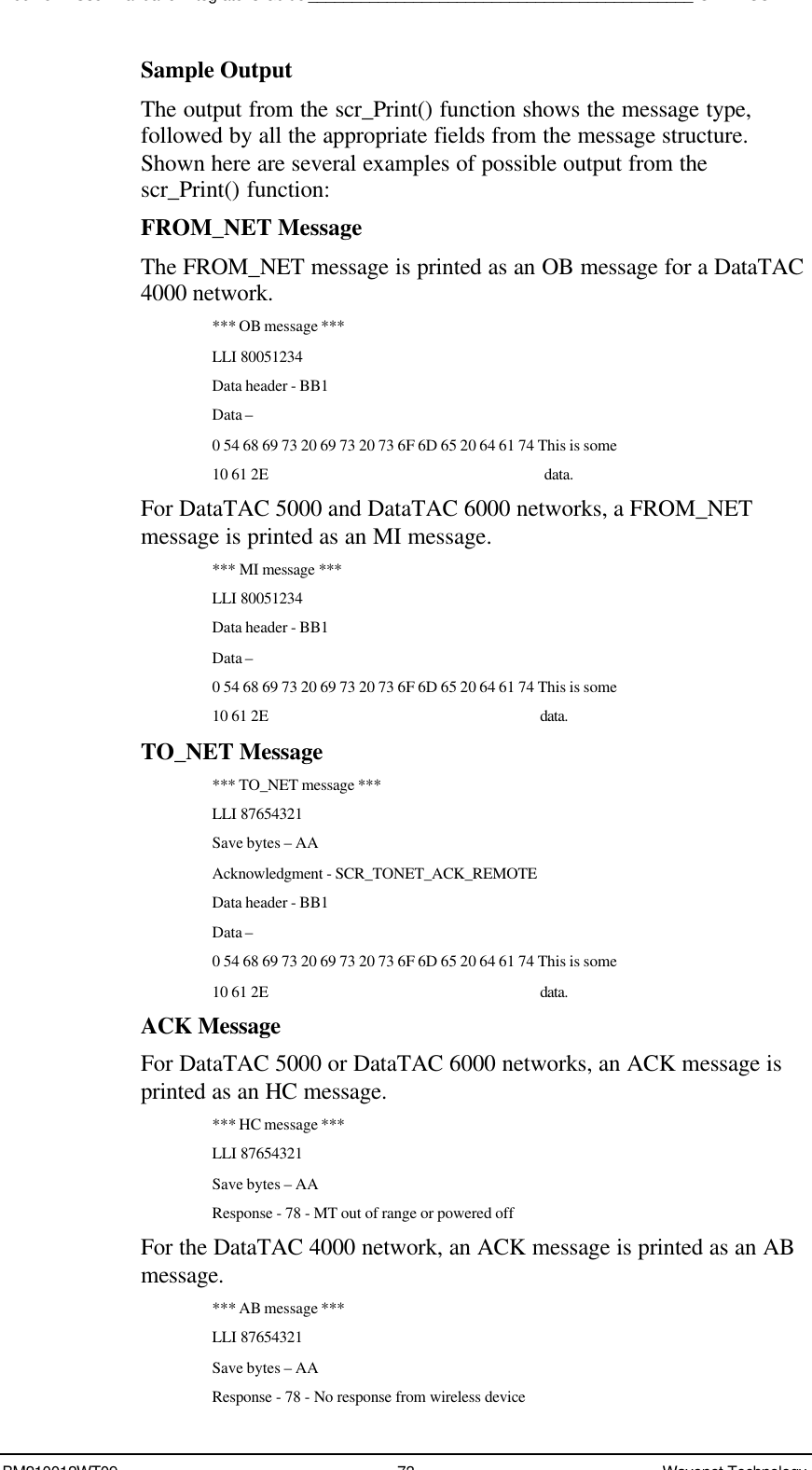 Boomer II User Manual &amp; Integrator’s Guide____________________________________________SDK – SCR APIBM210012WT09 73 Wavenet TechnologySample OutputThe output from the scr_Print() function shows the message type,followed by all the appropriate fields from the message structure.Shown here are several examples of possible output from thescr_Print() function:FROM_NET MessageThe FROM_NET message is printed as an OB message for a DataTAC4000 network.*** OB message ***LLI 80051234Data header - BB1Data –0 54 68 69 73 20 69 73 20 73 6F 6D 65 20 64 61 74 This is some10 61 2E               data.For DataTAC 5000 and DataTAC 6000 networks, a FROM_NETmessage is printed as an MI message.*** MI message ***LLI 80051234Data header - BB1Data –0 54 68 69 73 20 69 73 20 73 6F 6D 65 20 64 61 74 This is some10 61 2E              data.TO_NET Message*** TO_NET message ***LLI 87654321Save bytes – AAAcknowledgment - SCR_TONET_ACK_REMOTEData header - BB1Data –0 54 68 69 73 20 69 73 20 73 6F 6D 65 20 64 61 74 This is some10 61 2E              data.ACK MessageFor DataTAC 5000 or DataTAC 6000 networks, an ACK message isprinted as an HC message.*** HC message ***LLI 87654321Save bytes – AAResponse - 78 - MT out of range or powered offFor the DataTAC 4000 network, an ACK message is printed as an ABmessage.*** AB message ***LLI 87654321Save bytes – AAResponse - 78 - No response from wireless device