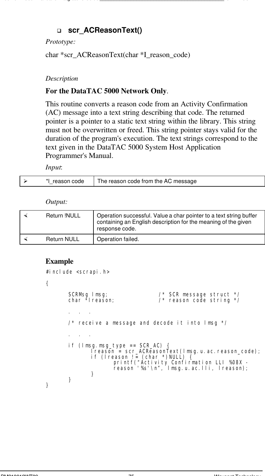 Boomer II User Manual &amp; Integrator’s Guide____________________________________________SDK – SCR APIBM210012WT09 75 Wavenet Technologyq scr_ACReasonText()Prototype:char *scr_ACReasonText(char *I_reason_code)DescriptionFor the DataTAC 5000 Network Only.This routine converts a reason code from an Activity Confirmation(AC) message into a text string describing that code. The returnedpointer is a pointer to a static text string within the library. This stringmust not be overwritten or freed. This string pointer stays valid for theduration of the program&apos;s execution. The text strings correspond to thetext given in the DataTAC 5000 System Host ApplicationProgrammer&apos;s Manual.Input:Ø *l_reason code The reason code from the AC messageOutput:× Return !NULL Operation successful. Value a char pointer to a text string buffercontaining an English description for the meaning of the givenresponse code.× Return NULL Operation failed.Example#include &lt;scrapi.h&gt;{SCRMsg lmsg; /* SCR message struct */char *lreason; /* reason code string */.  .  ./* receive a message and decode it into lmsg */.  .  .if (lmsg.msg_type == SCR_AC) {lreason = scr_ACReasonText(lmsg.u.ac.reason_code);if (lreason != (char *)NULL) {printf(“Activity Confirmation LLI %08X -reason &apos;%s&apos;\n”, lmsg.u.ac.lli, lreason);}}}