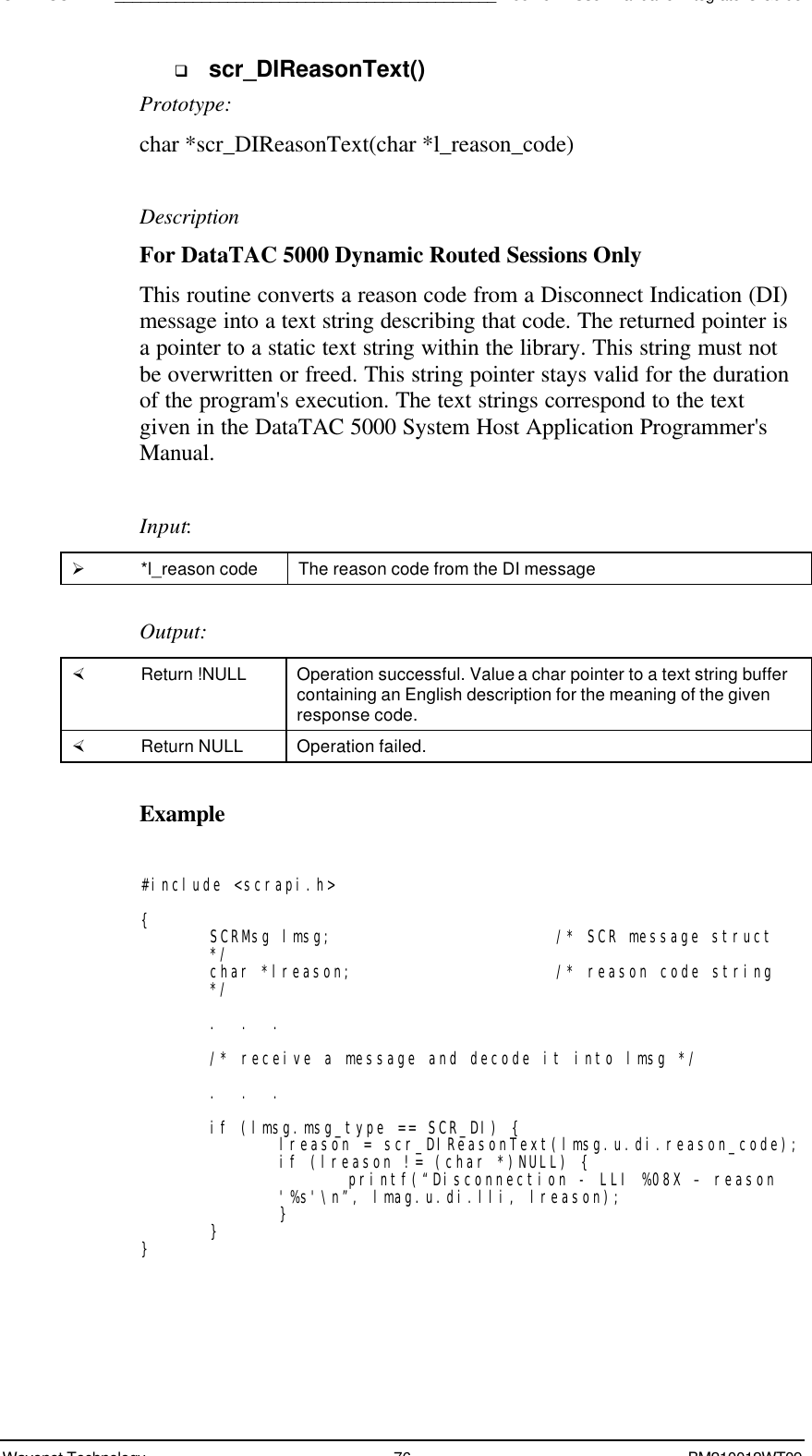 SDK - SCR API____________________________________________Boomer II User Manual &amp; Integrator’s GuideWavenet Technology 76 BM210012WT09q scr_DIReasonText()Prototype:char *scr_DIReasonText(char *l_reason_code)DescriptionFor DataTAC 5000 Dynamic Routed Sessions OnlyThis routine converts a reason code from a Disconnect Indication (DI)message into a text string describing that code. The returned pointer isa pointer to a static text string within the library. This string must notbe overwritten or freed. This string pointer stays valid for the durationof the program&apos;s execution. The text strings correspond to the textgiven in the DataTAC 5000 System Host Application Programmer&apos;sManual.Input:Ø *l_reason code The reason code from the DI messageOutput:× Return !NULL Operation successful. Value a char pointer to a text string buffercontaining an English description for the meaning of the givenresponse code.× Return NULL Operation failed.Example#include &lt;scrapi.h&gt;{SCRMsg lmsg; /* SCR message struct*/char *lreason; /* reason code string*/.  .  ./* receive a message and decode it into lmsg */.  .  .if (lmsg.msg_type == SCR_DI) {lreason = scr_DIReasonText(lmsg.u.di.reason_code);if (lreason != (char *)NULL) {printf(“Disconnection - LLI %08X – reason&apos;%s&apos;\n”, lmag.u.di.lli, lreason);}}}