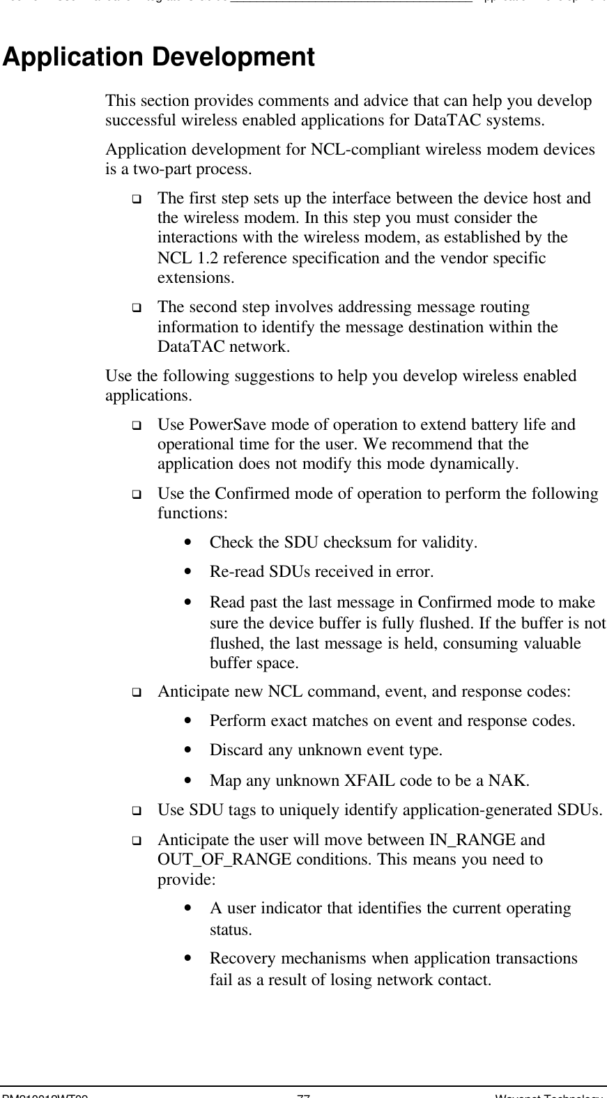 Boomer II User Manual &amp; Integrator’s Guide_____________________________________Application DevelopmentBM210012WT09 77 Wavenet TechnologyApplication DevelopmentThis section provides comments and advice that can help you developsuccessful wireless enabled applications for DataTAC systems.Application development for NCL-compliant wireless modem devicesis a two-part process.q The first step sets up the interface between the device host andthe wireless modem. In this step you must consider theinteractions with the wireless modem, as established by theNCL 1.2 reference specification and the vendor specificextensions.q The second step involves addressing message routinginformation to identify the message destination within theDataTAC network.Use the following suggestions to help you develop wireless enabledapplications.q Use PowerSave mode of operation to extend battery life andoperational time for the user. We recommend that theapplication does not modify this mode dynamically.q Use the Confirmed mode of operation to perform the followingfunctions:• Check the SDU checksum for validity.• Re-read SDUs received in error.• Read past the last message in Confirmed mode to makesure the device buffer is fully flushed. If the buffer is notflushed, the last message is held, consuming valuablebuffer space.q Anticipate new NCL command, event, and response codes:• Perform exact matches on event and response codes.• Discard any unknown event type.• Map any unknown XFAIL code to be a NAK.q Use SDU tags to uniquely identify application-generated SDUs.q Anticipate the user will move between IN_RANGE andOUT_OF_RANGE conditions. This means you need toprovide:• A user indicator that identifies the current operatingstatus.• Recovery mechanisms when application transactionsfail as a result of losing network contact.