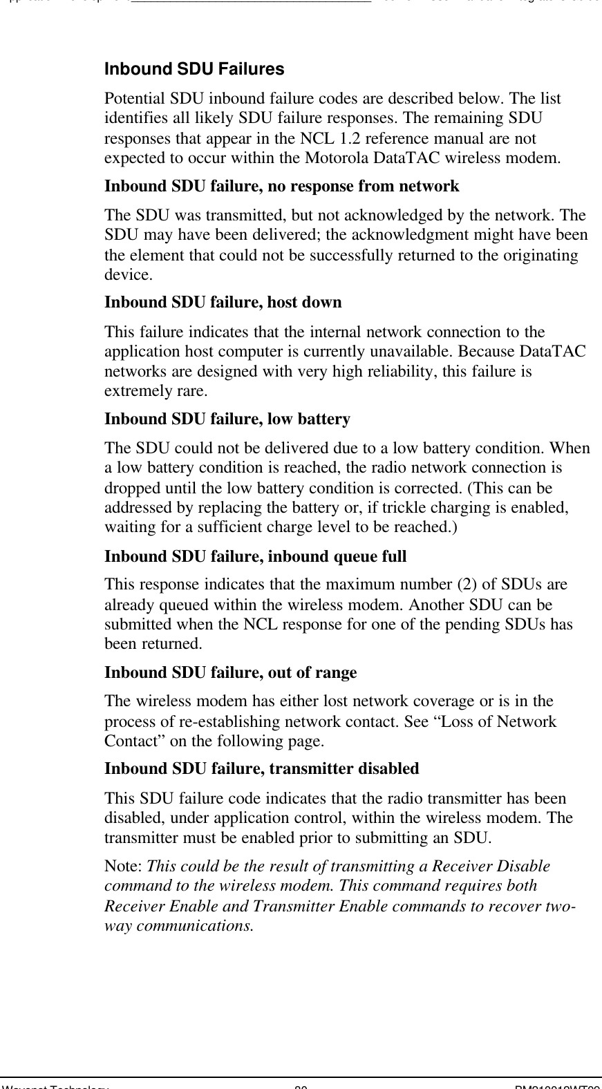 Application Development_____________________________________Boomer II User Manual &amp; Integrator’s GuideWavenet Technology 80 BM210012WT09Inbound SDU FailuresPotential SDU inbound failure codes are described below. The listidentifies all likely SDU failure responses. The remaining SDUresponses that appear in the NCL 1.2 reference manual are notexpected to occur within the Motorola DataTAC wireless modem.Inbound SDU failure, no response from networkThe SDU was transmitted, but not acknowledged by the network. TheSDU may have been delivered; the acknowledgment might have beenthe element that could not be successfully returned to the originatingdevice.Inbound SDU failure, host downThis failure indicates that the internal network connection to theapplication host computer is currently unavailable. Because DataTACnetworks are designed with very high reliability, this failure isextremely rare.Inbound SDU failure, low batteryThe SDU could not be delivered due to a low battery condition. Whena low battery condition is reached, the radio network connection isdropped until the low battery condition is corrected. (This can beaddressed by replacing the battery or, if trickle charging is enabled,waiting for a sufficient charge level to be reached.)Inbound SDU failure, inbound queue fullThis response indicates that the maximum number (2) of SDUs arealready queued within the wireless modem. Another SDU can besubmitted when the NCL response for one of the pending SDUs hasbeen returned.Inbound SDU failure, out of rangeThe wireless modem has either lost network coverage or is in theprocess of re-establishing network contact. See “Loss of NetworkContact” on the following page.Inbound SDU failure, transmitter disabledThis SDU failure code indicates that the radio transmitter has beendisabled, under application control, within the wireless modem. Thetransmitter must be enabled prior to submitting an SDU.Note: This could be the result of transmitting a Receiver Disablecommand to the wireless modem. This command requires bothReceiver Enable and Transmitter Enable commands to recover two-way communications.