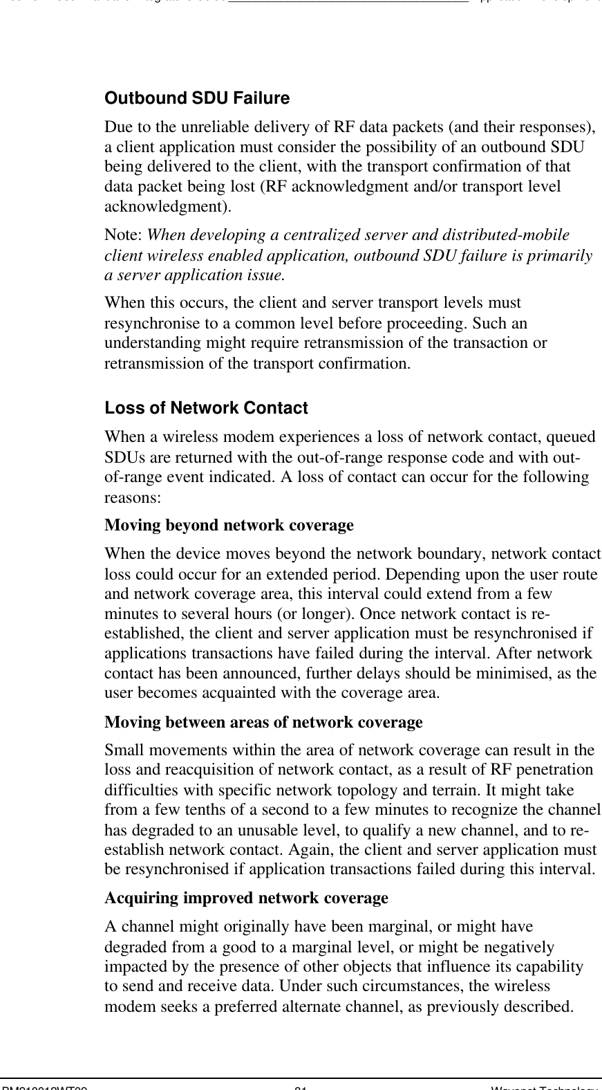 Boomer II User Manual &amp; Integrator’s Guide_____________________________________Application DevelopmentBM210012WT09 81 Wavenet TechnologyOutbound SDU FailureDue to the unreliable delivery of RF data packets (and their responses),a client application must consider the possibility of an outbound SDUbeing delivered to the client, with the transport confirmation of thatdata packet being lost (RF acknowledgment and/or transport levelacknowledgment).Note: When developing a centralized server and distributed-mobileclient wireless enabled application, outbound SDU failure is primarilya server application issue.When this occurs, the client and server transport levels mustresynchronise to a common level before proceeding. Such anunderstanding might require retransmission of the transaction orretransmission of the transport confirmation.Loss of Network ContactWhen a wireless modem experiences a loss of network contact, queuedSDUs are returned with the out-of-range response code and with out-of-range event indicated. A loss of contact can occur for the followingreasons:Moving beyond network coverageWhen the device moves beyond the network boundary, network contactloss could occur for an extended period. Depending upon the user routeand network coverage area, this interval could extend from a fewminutes to several hours (or longer). Once network contact is re-established, the client and server application must be resynchronised ifapplications transactions have failed during the interval. After networkcontact has been announced, further delays should be minimised, as theuser becomes acquainted with the coverage area.Moving between areas of network coverageSmall movements within the area of network coverage can result in theloss and reacquisition of network contact, as a result of RF penetrationdifficulties with specific network topology and terrain. It might takefrom a few tenths of a second to a few minutes to recognize the channelhas degraded to an unusable level, to qualify a new channel, and to re-establish network contact. Again, the client and server application mustbe resynchronised if application transactions failed during this interval.Acquiring improved network coverageA channel might originally have been marginal, or might havedegraded from a good to a marginal level, or might be negativelyimpacted by the presence of other objects that influence its capabilityto send and receive data. Under such circumstances, the wirelessmodem seeks a preferred alternate channel, as previously described.