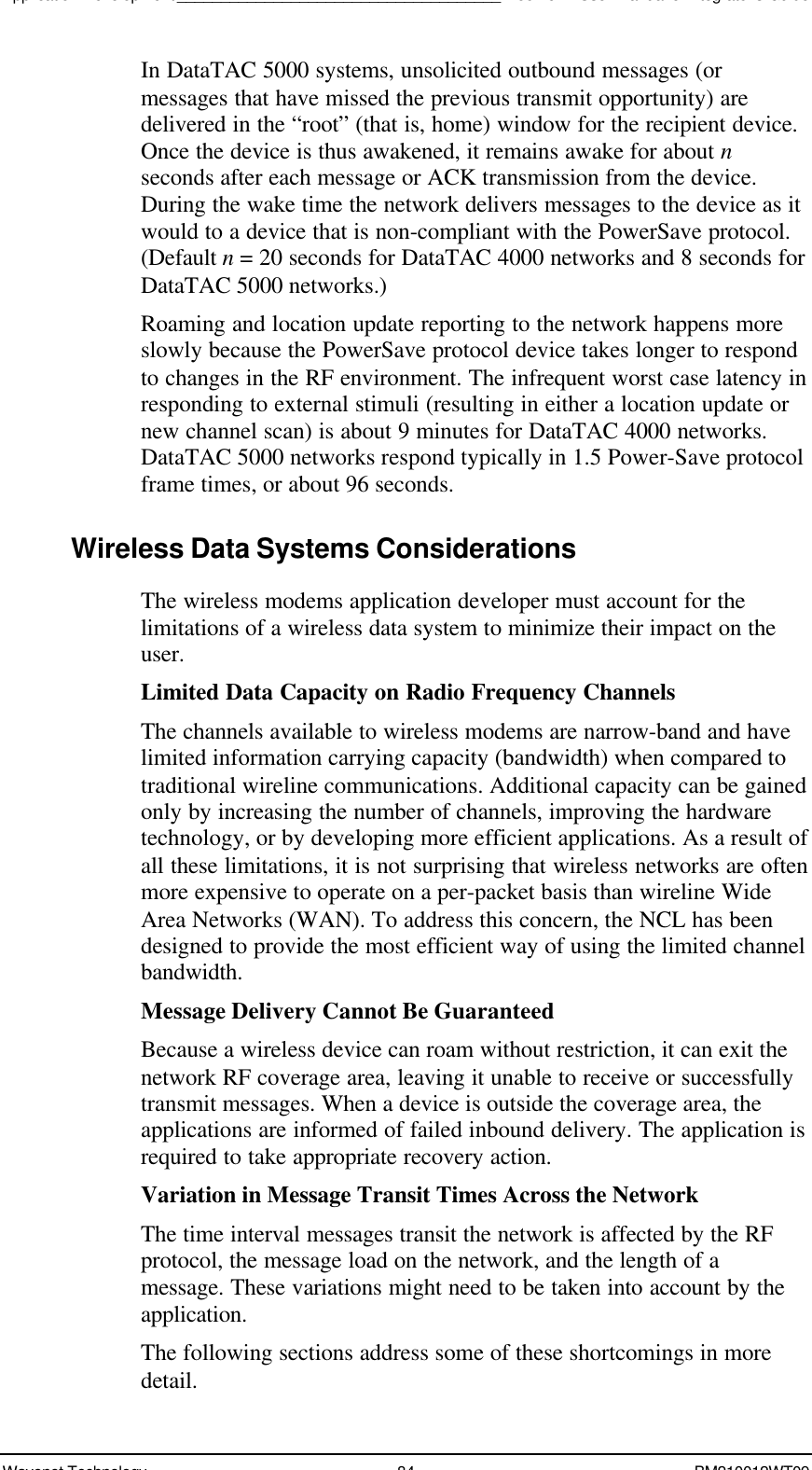 Application Development_____________________________________Boomer II User Manual &amp; Integrator’s GuideWavenet Technology 84 BM210012WT09In DataTAC 5000 systems, unsolicited outbound messages (ormessages that have missed the previous transmit opportunity) aredelivered in the “root” (that is, home) window for the recipient device.Once the device is thus awakened, it remains awake for about nseconds after each message or ACK transmission from the device.During the wake time the network delivers messages to the device as itwould to a device that is non-compliant with the PowerSave protocol.(Default n = 20 seconds for DataTAC 4000 networks and 8 seconds forDataTAC 5000 networks.)Roaming and location update reporting to the network happens moreslowly because the PowerSave protocol device takes longer to respondto changes in the RF environment. The infrequent worst case latency inresponding to external stimuli (resulting in either a location update ornew channel scan) is about 9 minutes for DataTAC 4000 networks.DataTAC 5000 networks respond typically in 1.5 Power-Save protocolframe times, or about 96 seconds.Wireless Data Systems ConsiderationsThe wireless modems application developer must account for thelimitations of a wireless data system to minimize their impact on theuser.Limited Data Capacity on Radio Frequency ChannelsThe channels available to wireless modems are narrow-band and havelimited information carrying capacity (bandwidth) when compared totraditional wireline communications. Additional capacity can be gainedonly by increasing the number of channels, improving the hardwaretechnology, or by developing more efficient applications. As a result ofall these limitations, it is not surprising that wireless networks are oftenmore expensive to operate on a per-packet basis than wireline WideArea Networks (WAN). To address this concern, the NCL has beendesigned to provide the most efficient way of using the limited channelbandwidth.Message Delivery Cannot Be GuaranteedBecause a wireless device can roam without restriction, it can exit thenetwork RF coverage area, leaving it unable to receive or successfullytransmit messages. When a device is outside the coverage area, theapplications are informed of failed inbound delivery. The application isrequired to take appropriate recovery action.Variation in Message Transit Times Across the NetworkThe time interval messages transit the network is affected by the RFprotocol, the message load on the network, and the length of amessage. These variations might need to be taken into account by theapplication.The following sections address some of these shortcomings in moredetail.